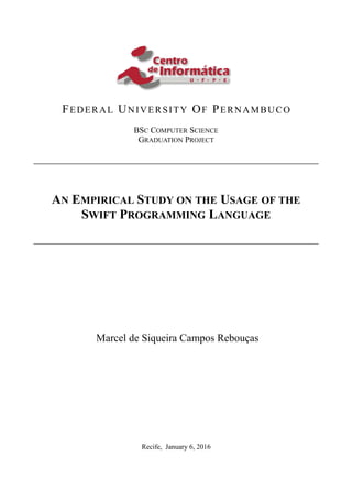 FEDERAL UNIVERSITY OF PERNAMBUCO
BSC COMPUTER SCIENCE
GRADUATION PROJECT
AN EMPIRICAL STUDY ON THE USAGE OF THE
SWIFT PROGRAMMING LANGUAGE
Marcel de Siqueira Campos Rebouças
Recife, January 6, 2016
 