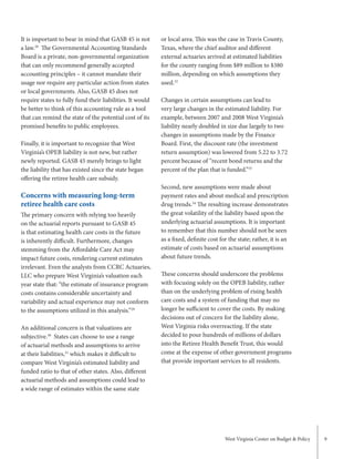 West Virginia Center on Budget & Policy 9
or local area. This was the case in Travis County,
Texas, where the chief auditor and different
external actuaries arrived at estimated liabilities
for the county ranging from $89 million to $380
million, depending on which assumptions they
used.32
Changes in certain assumptions can lead to
very large changes in the estimated liability. For
example, between 2007 and 2008 West Virginia’s
liability nearly doubled in size due largely to two
changes in assumptions made by the Finance
Board. First, the discount rate (the investment
return assumption) was lowered from 5.22 to 3.72
percent because of “recent bond returns and the
percent of the plan that is funded.”33
Second, new assumptions were made about
payment rates and about medical and prescription
drug trends.34
The resulting increase demonstrates
the great volatility of the liability based upon the
underlying actuarial assumptions. It is important
to remember that this number should not be seen
as a fixed, definite cost for the state; rather, it is an
estimate of costs based on actuarial assumptions
about future trends.
These concerns should underscore the problems
with focusing solely on the OPEB liability, rather
than on the underlying problem of rising health
care costs and a system of funding that may no
longer be sufficient to cover the costs. By making
decisions out of concern for the liability alone,
West Virginia risks overreacting. If the state
decided to pour hundreds of millions of dollars
into the Retiree Health Benefit Trust, this would
come at the expense of other government programs
that provide important services to all residents.
It is important to bear in mind that GASB 45 is not
a law.28
The Governmental Accounting Standards
Board is a private, non-governmental organization
that can only recommend generally accepted
accounting principles – it cannot mandate their
usage nor require any particular action from states
or local governments. Also, GASB 45 does not
require states to fully fund their liabilities. It would
be better to think of this accounting rule as a tool
that can remind the state of the potential cost of its
promised benefits to public employees.
Finally, it is important to recognize that West
Virginia’s OPEB liability is not new, but rather
newly reported. GASB 45 merely brings to light
the liability that has existed since the state began
offering the retiree health care subsidy.
Concerns with measuring long-term
retiree health care costs
The primary concern with relying too heavily
on the actuarial reports pursuant to GASB 45
is that estimating health care costs in the future
is inherently difficult. Furthermore, changes
stemming from the Affordable Care Act may
impact future costs, rendering current estimates
irrelevant. Even the analysts from CCRC Actuaries,
LLC who prepare West Virginia’s valuation each
year state that: “the estimate of insurance program
costs contains considerable uncertainty and
variability and actual experience may not conform
to the assumptions utilized in this analysis.”29
An additional concern is that valuations are
subjective.30
States can choose to use a range
of actuarial methods and assumptions to arrive
at their liabilities,31
which makes it difficult to
compare West Virginia’s estimated liability and
funded ratio to that of other states. Also, different
actuarial methods and assumptions could lead to
a wide range of estimates within the same state
 