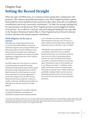 West Virginia Center on Budget & Policy 11
Chapter Four
Setting the Record Straight
OPEB obligation not the same as
pensions
Although states and local governments now
account for their OPEB liabilities on financial
statements using the same actuarial methods as for
their pension plans, several key differences exist
between pensions and other post-employment
benefits like retiree health care. Pensions for public
employees are legally protected in West Virginia,b
while OPEB is not.38
The PEIA statute says, “Any contract or contracts
entered hereunder may provide for group
hospital and surgical, group major medical, group
prescription drug and group life and accidental
death insurance for retired employees on such
terms as the director may deem appropriate.”39
Under West Virginia Code, the PEIA Finance
Board has discretionary authority to choose to
modify or eliminate subsidized retiree health care,
although such a decision should not be taken
lightly.40
West Virginia’s pensions for its public employees
are defined benefit plans, meaning that an
individual’s monthly annuity retirement benefit
can be calculated accurately using a formula
that includes his or her age, years of service as a
public employee, final average salary, and the state
retirement system in which he or she is enrolled.41
Although that same individual’s retiree health
care benefits could also be seen as a defined
benefit, based as they are on a formula involving
years of service, there is one glaring problem
with this view. Since the PEIA Finance Board
can modify or eliminate benefits as it sees fit, the
state’s commitment to pay for retiree health care
is not 100 percent certain.42
In addition, retiree
health care benefits cannot be calculated easily.
The growth in medical costs is volatile and far less
predictable, making it hard to say how much an
individual’s premiums will be in retirement and
how much the state will need to pay toward these
premiums.
When the topic of OPEB arises, it is common to hear people draw comparisons with
pensions. This conjures up painful associations, since West Virginia’s pension systems
historically have been funded at levels much lower than other states due to insufficient
contributions and overly conservative investments.36
In 2006, the average funding level
for state pensions was 82 percent; West Virginia’s pension systems lagged far behind
at 55 percent.37
In an effort to “catch up” and reach adequate funding levels, especially
in the Teachers’ Retirement System Plan A, West Virginia has been forced to allocate
revenue well above the annual required contribution.
b
In the 1988 case of Dadisman v. Moore (181 W.Va. 779, 384 S.E.2d 816), the West Virginia Supreme Court of Appeals held that “a public employee’s rights under
the State’s statutorily-created pension system are contract rights,” and as such are protected under W.Va. Const., art. III, §4. Public employees “have contractually
vested property rights created by the pension statute, and such property rights are enforceable and cannot be impaired or diminished by the State.”
From http://caselaw.findlaw.com/wv-supreme-court-of-appeals/1395817.html
 