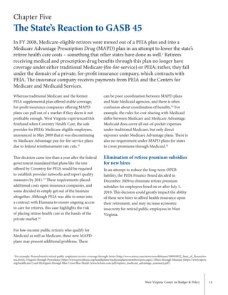 West Virginia Center on Budget & Policy 14
Chapter Five
The State’s Reaction to GASB 45
Whereas traditional Medicare and the former
PEIA supplemental plan offered stable coverage,
for-profit insurance companies offering MAPD
plans can pull out of a market if they deem it not
profitable enough. West Virginia experienced this
firsthand when Coventry Health Care, the sole
provider for PEIA’s Medicare-eligible employees,
announced in May 2009 that it was discontinuing
its Medicare Advantage pay-for-fee-service plans
due to federal reimbursement rate cuts.52
This decision came less than a year after the federal
government mandated that plans like the one
offered by Coventry for PEIA would be required
to establish provider networks and report quality
measures by 2011.53
These requirements placed
additional costs upon insurance companies, and
some decided to simply get out of the business
altogether. Although PEIA was able to enter into
a contract with Humana to ensure ongoing access
to care for retirees, this case highlights the risk
of placing retiree health care in the hands of the
private market.54
For low-income public retirees who qualify for
Medicaid as well as Medicare, these new MAPD
plans may present additional problems. There
can be poor coordination between MAPD plans
and State Medicaid agencies, and there is often
confusion about coordination of benefits.55
For
example, the rules for cost-sharing with Medicaid
differ between Medicare and Medicare Advantage.
Medicaid does cover all out-of-pocket expenses
under traditional Medicare, but only direct
expenses under Medicare Advantage plans. There is
also no requirement under MAPD plans for states
to cover premiums through Medicaid.56
Elimination of retiree premium subsidies
for new hires
In an attempt to reduce the long-term OPEB
liability, the PEIA Finance Board decided in
December 2009 to eliminate retiree premium
subsidies for employees hired on or after July 1,
2010. This decision could greatly impact the ability
of these new hires to afford health insurance upon
their retirement, and may increase economic
insecurity for retired public employees in West
Virginia.
In FY 2008, Medicare-eligible retirees were moved out of a PEIA plan and into a
Medicare Advantage Prescription Drug (MAPD) plan in an attempt to lower the state’s
retiree health care costs – something that other states have done as well.c
Retirees
receiving medical and prescription drug benefits through this plan no longer have
coverage under either traditional Medicare (fee-for-service) or PEIA; rather, they fall
under the domain of a private, for-profit insurance company, which contracts with
PEIA. The insurance company receives payments from PEIA and the Centers for
Medicare and Medicaid Services.
c
For example: Pennsylvania’s retired public employees receive coverage through Aetna (http://www.aetna.com/news/newsReleases/2009/0922_State_of_Pennsylva-
nia.html), Oregon’s through Providence (http://www.providence.org/healthplans/medicareplans/members/pers.aspx), Ohio’s through Humana (https://www.opers.
org/healthcare/) and Michigan’s through Blue Cross Blue Shield (www.bcbsm.com/pdf/mpsers_medicare_advantage_summary.pdf).
 