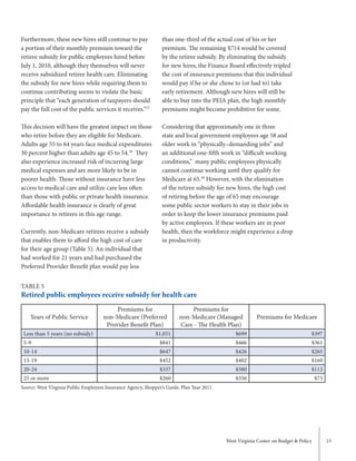 West Virginia Center on Budget & Policy 15
than one-third of the actual cost of his or her
premium. The remaining $714 would be covered
by the retiree subsidy. By eliminating the subsidy
for new hires, the Finance Board effectively tripled
the cost of insurance premiums that this individual
would pay if he or she chose to (or had to) take
early retirement. Although new hires will still be
able to buy into the PEIA plan, the high monthly
premiums might become prohibitive for some.
Considering that approximately one in three
state and local government employees age 58 and
older work in “physically–demanding jobs” and
an additional one-fifth work in “difficult working
conditions,” many public employees physically
cannot continue working until they qualify for
Medicare at 65.59
However, with the elimination
of the retiree subsidy for new hires, the high cost
of retiring before the age of 65 may encourage
some public sector workers to stay in their jobs in
order to keep the lower insurance premiums paid
by active employees. If these workers are in poor
health, then the workforce might experience a drop
in productivity.
Furthermore, these new hires still continue to pay
a portion of their monthly premium toward the
retiree subsidy for public employees hired before
July 1, 2010, although they themselves will never
receive subsidized retiree health care. Eliminating
the subsidy for new hires while requiring them to
continue contributing seems to violate the basic
principle that “each generation of taxpayers should
pay the full cost of the public services it receives.”57
This decision will have the greatest impact on those
who retire before they are eligible for Medicare.
Adults age 55 to 64 years face medical expenditures
30 percent higher than adults age 45 to 54.58
They
also experience increased risk of incurring large
medical expenses and are more likely to be in
poorer health. Those without insurance have less
access to medical care and utilize care less often
than those with public or private health insurance.
Affordable health insurance is clearly of great
importance to retirees in this age range.
Currently, non-Medicare retirees receive a subsidy
that enables them to afford the high cost of care
for their age group (Table 5). An individual that
had worked for 21 years and had purchased the
Preferred Provider Benefit plan would pay less
TABLE 5
Retired public employees receive subsidy for health care
Years of Public Service
Premiums for
non-Medicare (Preferred
Provider Benefit Plan)
Premiums for
non-Medicare (Managed
Care - The Health Plan)
Premiums for Medicare
Less than 5 years (no subsidy) $1,051 $699 $397
5-9 $841 $466 $361
10-14 $647 $426 $265
15-19 $452 $402 $169
20-24 $337 $380 $112
25 or more $260 $356 $73
Source: West Virginia Public Employees Insurance Agency, Shopper’s Guide, Plan Year 2011.
 