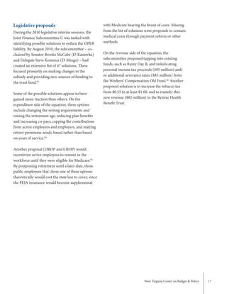 West Virginia Center on Budget & Policy 17
with Medicare bearing the brunt of costs. Missing
from the list of solutions were proposals to contain
medical costs through payment reform or other
methods.
On the revenue side of the equation, the
subcommittee proposed tapping into existing
funds, such as Rainy Day B, and rededicating
personal income tax proceeds ($95 million) and/
or additional severance taxes ($85 million) from
the Workers’ Compensation Old Fund.66
Another
proposed solution is to increase the tobacco tax
from $0.55 to at least $1.00, and to transfer this
new revenue ($82 million) to the Retiree Health
Benefit Trust.
Legislative proposals
During the 2010 legislative interim sessions, the
Joint Finance Subcommittee C was tasked with
identifying possible solutions to reduce the OPEB
liability. By August 2010, the subcommittee – co-
chaired by Senator Brooks McCabe (D-Kanawha)
and Delegate Steve Kominar (D-Mingo) – had
created an extensive list of 47 solutions. These
focused primarily on making changes to the
subsidy and providing new sources of funding to
the trust fund.63
Some of the possible solutions appear to have
gained more traction than others. On the
expenditure side of the equation, these options
include changing the vesting requirements and
raising the retirement age, reducing plan benefits
and increasing co-pays, capping the contributions
from active employees and employers, and making
retiree premiums needs-based rather than based
on years of service.64
Another proposal (DROP and CROP) would
incentivize active employees to remain in the
workforce until they were eligible for Medicare.65
By postponing retirement until a later date, those
public employees that chose one of these options
theoretically would cost the state less to cover, since
the PEIA insurance would become supplemental
 