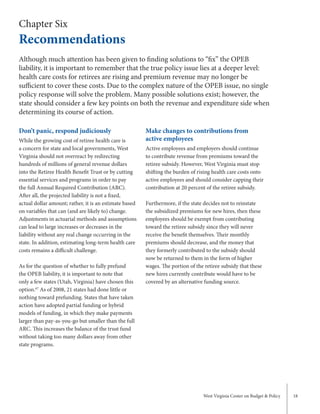 West Virginia Center on Budget & Policy 18
Chapter Six
Recommendations
Don’t panic, respond judiciously
While the growing cost of retiree health care is
a concern for state and local governments, West
Virginia should not overreact by redirecting
hundreds of millions of general revenue dollars
into the Retiree Health Benefit Trust or by cutting
essential services and programs in order to pay
the full Annual Required Contribution (ARC).
After all, the projected liability is not a fixed,
actual dollar amount; rather, it is an estimate based
on variables that can (and are likely to) change.
Adjustments in actuarial methods and assumptions
can lead to large increases or decreases in the
liability without any real change occurring in the
state. In addition, estimating long-term health care
costs remains a difficult challenge.
As for the question of whether to fully prefund
the OPEB liability, it is important to note that
only a few states (Utah, Virginia) have chosen this
option.67
As of 2008, 21 states had done little or
nothing toward prefunding. States that have taken
action have adopted partial funding or hybrid
models of funding, in which they make payments
larger than pay-as-you-go but smaller than the full
ARC. This increases the balance of the trust fund
without taking too many dollars away from other
state programs.
Make changes to contributions from
active employees
Active employees and employers should continue
to contribute revenue from premiums toward the
retiree subsidy. However, West Virginia must stop
shifting the burden of rising health care costs onto
active employees and should consider capping their
contribution at 20 percent of the retiree subsidy.
Furthermore, if the state decides not to reinstate
the subsidized premiums for new hires, then these
employees should be exempt from contributing
toward the retiree subsidy since they will never
receive the benefit themselves. Their monthly
premiums should decrease, and the money that
they formerly contributed to the subsidy should
now be returned to them in the form of higher
wages. The portion of the retiree subsidy that these
new hires currently contribute would have to be
covered by an alternative funding source.
Although much attention has been given to finding solutions to “fix” the OPEB
liability, it is important to remember that the true policy issue lies at a deeper level:
health care costs for retirees are rising and premium revenue may no longer be
sufficient to cover these costs. Due to the complex nature of the OPEB issue, no single
policy response will solve the problem. Many possible solutions exist; however, the
state should consider a few key points on both the revenue and expenditure side when
determining its course of action.
 