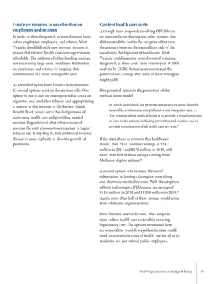West Virginia Center on Budget & Policy 19
Control health care costs
Although most proposals involving OPEB focus
on increased cost-sharing and other options that
shift more of the cost to the recipient of the care,
the primary issue on the expenditure side of the
equation is the high cost of health care. West
Virginia could examine several ways of reducing
the growth in these costs from year to year. A 2009
analysis by CCRC Actuaries demonstrated the
potential cost-savings that some of these strategies
might yield.
One potential option is the promotion of the
medical home model:
If the state chose to promote this health care
model, then PEIA could see savings of $54.7
million in 2014 and $170 million in 2019, with
more than half of these savings coming from
Medicare-eligible retirees.69
A second option is to increase the use of
information technology through e-prescribing
and electronic medical records. With the adoption
of both technologies, PEIA could see savings of
$41.6 million in 2014 and $130.8 million in 2019.70
Again, more than half of these savings would come
from Medicare-eligible retirees.
Over the next several decades, West Virginia
must reduce health care costs while ensuring
high quality care. The options mentioned here
are some of the possible ways that the state could
work to contain the costs of health care for all of its
residents, not just retired public employees.
Find new revenue to ease burden on
employees and retirees
In order to slow the growth in contributions from
active employees, employers, and retirees, West
Virginia should identify new revenue streams to
ensure that retirees’ health care coverage remains
affordable. The addition of other funding sources,
not necessarily large ones, could ease the burden
on employees and retirees by keeping their
contributions at a more manageable level.
As identified by the Joint Finance Subcommittee
C, several options exist on the revenue side. One
option in particular, increasing the tobacco tax on
cigarettes and smokeless tobacco and appropriating
a portion of this revenue to the Retiree Health
Benefit Trust, would serve the dual purpose of
addressing health care and providing needed
revenue. Regardless of what other sources of
revenue the state chooses to appropriate (a higher
tobacco tax, Rainy Day B), this additional revenue
should be used explicitly to slow the growth of
premiums.
in which individuals use primary care practices as the basis for
accessible, continuous, comprehensive and integrated care. …
The premise of the medical home is to provide a broad spectrum
of care to the patient, including preventive and curative and to
provide coordination of all health care services.68
 