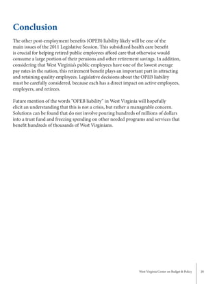 West Virginia Center on Budget & Policy 20
Conclusion
The other post-employment benefits (OPEB) liability likely will be one of the
main issues of the 2011 Legislative Session. This subsidized health care benefit
is crucial for helping retired public employees afford care that otherwise would
consume a large portion of their pensions and other retirement savings. In addition,
considering that West Virginia’s public employees have one of the lowest average
pay rates in the nation, this retirement benefit plays an important part in attracting
and retaining quality employees. Legislative decisions about the OPEB liability
must be carefully considered, because each has a direct impact on active employees,
employers, and retirees.
Future mention of the words “OPEB liability” in West Virginia will hopefully
elicit an understanding that this is not a crisis, but rather a manageable concern.
Solutions can be found that do not involve pouring hundreds of millions of dollars
into a trust fund and freezing spending on other needed programs and services that
benefit hundreds of thousands of West Virginians.
 