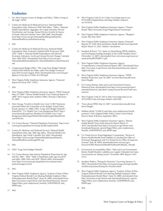 West Virginia Center on Budget & Policy 22
West Virginia Code §5-16-5, http://www.legis.state.wv.us/
WVCODE/ChapterEntire.cfm?chap=05&art=16&secti
on=5#16#16.
West Virginia Public Employees Insurance Agency, “Finance
Board,” http://www.peia.wv.gov/Pages/finance-board.aspx.
West Virginia Public Employees Insurance Agency, “Shopper’s
Guide, Plan Year 2010”.
West Virginia Public Employees Insurance Agency, Financial
Reports, FY 1994-2010 and Retiree Health Benefit Trust Quarterly
Report March 31, 2010. Authors’ calculations.
Standard & Poor’s, “U.S. States are Quantifying OPEB Liabilities
and Developing Funding Strategies as the GASB Deadline Nears”
(November 12, 2007), downloaded from www.nasra.org/resources/
medical/SandPOPEB0711.pdf.
West Virginia Public Employees Insurance Agency,
“Comprehensive Annual Financial Report 2007,” downloaded from
http://www.peia.wv.gov/forms-and-downloads/financial_reports/
Pages/cafr.aspx.
West Virginia Public Employees Insurance Agency, “OPEB
Baseline Projection, June 30, 2009,” received electronically from
Jason Haught.
U.S. Census Bureau, State and Local Government Finance,
Historical Data, downloaded from http://www.census.gov/govs/
estimate/historical_data.html. (using General Revenue from own
sources)
West Virginia Code §5-16D-6, http://www.legis.state.wv.us/
WVCODE/Code.cfm?chap=05&art=16D#16D.
“Facts about OPEB: May 23, 2007,” received electronically from
Jason Haught.
Steffanie Brady, “GASB 45 and other post-employment benefit
promises” (New England Public Policy Center at the Federal
Reserve Bank of Boston, September 2007).
West Virginia Public Employees Insurance Agency, “Retiree
Health Benefit Trust Fund, Quarterly Report March 31,
2010,” downloaded from http://www.peia.wv.gov/forms-and-
downloads/financial_reports/Pages/Other_post-employment_
benefits_%28OPEB%29_and_RHBT.aspx.
U.S. Postal Service Postal Regulatory Commission, “Review of
Retiree Health Benefit Fund Liability as Calculated by Office of
Personnel Management and U.S. Postal Service Office of Inspector
General” (July 30, 2009), downloaded from www.prc.gov/
Docs/63/63987/Retiree%20Health%20Fund%20Study_109.pdf.
Government Accountability Office, “State and Local Government
Retiree Health Benefits: Liabilities are Largely Unfunded, but Some
Governments are Taking Action,” November 2009. Report: GAO-
10-61.
Jonathan Walters, “Paying for Promises,” Governing (January 31,
2007), downloaded from http://www.governing.com/topics/public-
workforce/pensions/Paying-for-Promises.html.
West Virginia Public Employees Agency, “Analysis of State of West
Virginia Defined Benefit Cost-Sharing Multiple Employer Other
Postemployment Benefit Plans” (June 30, 2008), downloaded from
http://www.peia.wv.gov/forms-and-downloads/financial_reports/
Pages/Other_post-employment_benefits_%28OPEB%29_and_
RHBT.aspx.
Ibid.
See: West Virginia Center on Budget and Policy, “Elders Living on
the Edge” (2010).
Centers for Medicare & Medicaid Services, National Health
Expenditure Data, Historical, NHE Web tables, “Table 1: National
Health Expenditures Aggregate, Per Capita Amounts, Percent
Distribution, and Average Annual Percent Growth, by Source
of Funds: Selected Calendar Years 1960-2008,” downloaded
from http://www.cms.gov/NationalHealthExpendData/02_
NationalHealthAccountsHistorical.asp.
Ibid.
Centers for Medicare & Medicaid Services, National Health
Expenditure Data, Projected, Updated NHE Projections 2009-
2019, “Table 1: National Health Expenditures and Selected
Economic Indicators, Levels and Annual Percent Change: Calendar
Years 2004-2019,” downloaded from http://www.cms.gov/
NationalHealthExpendData/03_NationalHealthAccountsProjected.
asp.
Congressional Budget Office, “The Long-Term Budget Outlook:
Federal Debt Held by the Public under Two Budget Scenarios”
June 2010 (revised August 2010), downloaded from www.cbo.gov/
ftpdocs/115xx/doc11579/06-30-LTBO.pdf.
West Virginia Public Employees Insurance Agency, “Financial
Report for Fiscal 1991” (1991).
Ibid.
West Virginia Public Employees Insurance Agency, “PEIA Financial
Plan, FY 2009”; “Retiree Health Benefit Trust, Financial Report FY
2009”. West Virginia State Auditor’s Office, Revenue Collections,
FY 2009.
Peter Orszag, “Growth in Health Care Costs” (CBO Testimony
presented before the Committee on the Budget, United States
Senate, January 31, 2008); CBO, “Long-Term Budget Outlook”;
KaiserEDU, “U.S. Health Care Costs Background Brief,” http://
www.kaiseredu.org/Issue-Modules/US-Health-Care-Costs/
Background-Brief.aspx#What%20is%20driving%20health%20
care%20costs.
U.S. Census Bureau, “National Population Projections,” http://www.
census.gov/population/www/pop-profile/natproj.html.
Centers for Medicare and Medicaid Services, National Health
Expenditure Data, Age, 2004 Age tables, “Personal Health Care
Spending by Age Group, Calendar Year 2004,” downloaded
from https://www.cms.gov/NationalHealthExpendData/04_
NationalHealthAccountsAgePHC.asp.
Ibid.
CBO, “Long-Term Budget Outlook.”
U.S. Census Bureau, State Interim Population Projections by Age
and Sex: 2004 – 2030, “Table 5: Population under age 18 and 65
and older: 2000, 2010, and 2030” (March 2004), downloaded
from http://www.census.gov/population/www/projections/
projectionsagesex.html.
Ibid.
West Virginia Public Employees Agency, “Analysis of State of West
Virginia Defined Benefit Cost-Sharing Multiple Employer Other
Postemployment Benefit Plans” (June 30, 2009), downloaded from
http://www.peia.wv.gov/forms-and-downloads/financial_reports/
Pages/Other_post-employment_benefits_%28OPEB%29_and_
RHBT.aspx.
Ibid.
1
2
3
4
5
6
7
8
9
10
11
12
13
14
15
16
17
18
19
20
21
22
23
24
25
26
27
28
29
30
31
32
33
34
Endnotes
 