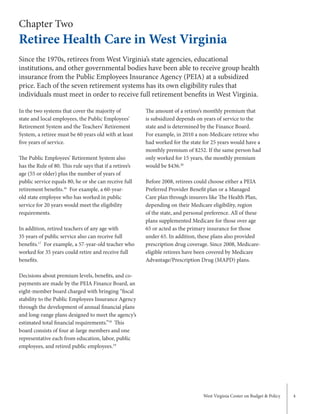 West Virginia Center on Budget & Policy 4
Chapter Two
Retiree Health Care in West Virginia
In the two systems that cover the majority of
state and local employees, the Public Employees’
Retirement System and the Teachers’ Retirement
System, a retiree must be 60 years old with at least
five years of service.
The Public Employees’ Retirement System also
has the Rule of 80. This rule says that if a retiree’s
age (55 or older) plus the number of years of
public service equals 80, he or she can receive full
retirement benefits.16
For example, a 60-year-
old state employee who has worked in public
service for 20 years would meet the eligibility
requirements.
In addition, retired teachers of any age with
35 years of public service also can receive full
benefits.17
For example, a 57-year-old teacher who
worked for 35 years could retire and receive full
benefits.
Decisions about premium levels, benefits, and co-
payments are made by the PEIA Finance Board, an
eight-member board charged with bringing “fiscal
stability to the Public Employees Insurance Agency
through the development of annual financial plans
and long-range plans designed to meet the agency’s
estimated total financial requirements.”18
This
board consists of four at-large members and one
representative each from education, labor, public
employees, and retired public employees.19
The amount of a retiree’s monthly premium that
is subsidized depends on years of service to the
state and is determined by the Finance Board.
For example, in 2010 a non-Medicare retiree who
had worked for the state for 25 years would have a
monthly premium of $252. If the same person had
only worked for 15 years, the monthly premium
would be $436.20
Before 2008, retirees could choose either a PEIA
Preferred Provider Benefit plan or a Managed
Care plan through insurers like The Health Plan,
depending on their Medicare eligibility, region
of the state, and personal preference. All of these
plans supplemented Medicare for those over age
65 or acted as the primary insurance for those
under 65. In addition, these plans also provided
prescription drug coverage. Since 2008, Medicare-
eligible retirees have been covered by Medicare
Advantage/Prescription Drug (MAPD) plans.
Since the 1970s, retirees from West Virginia’s state agencies, educational
institutions, and other governmental bodies have been able to receive group health
insurance from the Public Employees Insurance Agency (PEIA) at a subsidized
price. Each of the seven retirement systems has its own eligibility rules that
individuals must meet in order to receive full retirement benefits in West Virginia.
 