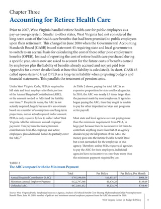 West Virginia Center on Budget & Policy 8
Chapter Three
Accounting for Retiree Health Care
Under West Virginia Code, PEIA is required to
bill state and local employers for their portion
of the Annual Required Contribution (ARC),
or the amount needed to fully fund the liability
over time.26
Despite its name, the ARC is not
actually required, largely because it is an estimate
based on a number of assumptions and long-term
projections, not an actual required dollar amount.
PEIA is only required by law to collect what West
Virginia calls the minimum annual employer
payment. This payment includes premium
contributions from the employer and active
employees, plus additional dollars to partially cover
the ARC.27
As Table 2 shows, paying the total ARC is an
expensive proposition for state and local agencies.
In 2010, the ARC was nearly 6.5 times larger than
the payment made by most employers. If agencies
began paying the ARC, then they might be unable
to pay for other important services and programs
or for payroll.
Most state and local agencies are not paying more
than the minimum requirement from PEIA, in
large part because there is no incentive for them to
contribute anything more than that. If an agency
decides to pay its full portion of the ARC, the
money goes into the Retiree Health Benefit Trust
but is not earmarked for the employees of that
agency. Therefore, unless PEIA requires all agencies
to pay the ARC for their employees, individual
agencies have no incentive to contribute more than
the minimum payment required by law.
Prior to 2007, West Virginia handled retiree health care for public employees as a
pay-as-you-go system. Similar to other states, West Virginia had not considered the
long-term costs of the health care benefits that had been promised to public employees
upon their retirement. This changed in June 2004 when the Governmental Accounting
Standards Board (GASB) issued statement 45 requiring state and local governments
to switch to an accrual basis for calculating the cost of these other post-employment
benefits (OPEB). Instead of reporting the cost of retiree health care purchased during
a specific year, states now are asked to account for the future costs of benefits earned
by employees plus the liability of benefits already accrued and not yet paid (see
Appendix for a more detailed look at how this liability is calculated). In short, GASB 45
called upon states to treat OPEB as a long-term liability when preparing budgets and
financial statements. This parallels the treatment of pension costs.
TABLE 2
The ARC compared with the Minimum Payment
Total Per Policy Per Policy, Per Month
Annual Required Contribution (ARC) $795,199,000 $10,855.07 $904.59
Minimum Annual Employer Payment $122,797,568 $1,676.28 $139.69
Unfunded ARC $672,401,432 $9,178.79 $764.90
Source: West Virginia Public Employees Insurance Agency, Analysis of Defined Benefit Cost-Sharing Multiemployer Other Postemployment
Benefit Plans, June 30, 2009; number of policies and minimum annual employer payment from the ARC document for 2010.
 