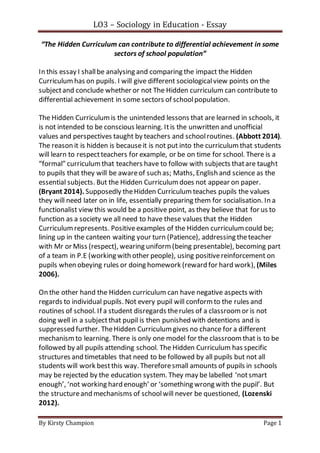 LO3 – Sociology in Education - Essay
By Kirsty Champion Page 1
“The Hidden Curriculum can contribute to differential achievement in some
sectors of school population”
In this essay I shallbe analysing and comparing the impact the Hidden
Curriculumhas on pupils. I will give different sociologicalview points on the
subjectand conclude whether or not The Hidden curriculum can contribute to
differential achievement in some sectors of schoolpopulation.
The Hidden Curriculumis the unintended lessons that are learned in schools, it
is not intended to be conscious learning. Itis the unwritten and unofficial
values and perspectives taught by teachers and schoolroutines. (Abbott 2014).
The reason it is hidden is becauseit is not put into the curriculumthat students
will learn to respectteachers for example, or be on time for school. There is a
“formal” curriculumthat teachers have to follow with subjects thatare taught
to pupils that they will be awareof such as; Maths, English and science as the
essential subjects. But the Hidden Curriculumdoes not appear on paper.
(Bryant 2014). Supposedly theHidden Curriculum teaches pupils the values
they will need later on in life, essentially preparing them for socialisation. In a
functionalist view this would be a positive point, as they believe that for us to
function as a society we all need to have these values that the Hidden
Curriculumrepresents. Positiveexamples of the Hidden curriculumcould be;
lining up in the canteen waiting your turn (Patience), addressing theteacher
with Mr or Miss (respect), wearing uniform(being presentable), becoming part
of a team in P.E (working with other people), using positivereinforcement on
pupils when obeying rules or doing homework (reward for hard work), (Miles
2006).
On the other hand the Hidden curriculum can have negative aspects with
regards to individual pupils. Not every pupil will conformto the rules and
routines of school. If a student disregards therules of a classroomor is not
doing well in a subjectthat pupil is then punished with detentions and is
suppressed further. TheHidden Curriculumgives no chance for a different
mechanismto learning. There is only one model for the classroomthat is to be
followed by all pupils attending school. The Hidden Curriculum has specific
structures and timetables that need to be followed by all pupils but not all
students will work bestthis way. Thereforesmall amounts of pupils in schools
may be rejected by the education system. They may be labelled ‘notsmart
enough’, ‘not working hard enough’ or ‘something wrong with the pupil’. But
the structureand mechanisms of schoolwill never be questioned, (Lozenski
2012).
 