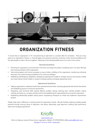 ORGANIZATION FITNESS
To ensure that an organization is “fit” and performing at right level is a constant affair for its leaders. There are many
parts to an organization’s fitness; i.e. financial agility, ever growing customers, production and/or services excellence and
the right people to make it all come together. Following are two broad possible areas of our work in this context:
Business Excellence
• Orienting the organization to be anchored in the future and shape the present: translating vision into value offerings
and nurturing evolution of the organization
• Harmonizing systems and human processes to ensure holistic unfolding of the organization: transforming individual
discontent into creative energy and platforms for continuous dialogue
• Establishing self-designing capabilities: developing organizational models to energize revenue and business models
and create shared mental models to interpret emerging realities and design appropriate action
Operational Excellence
• Helping organizations understand world class operational benchmarks: choosing appropriate benchmark frameworks
and establishing practice of continual improvement
• Integrating cross functional skills towards effective problem solving: teaching team oriented problem solving
methods and tools e.g., six sigma and lean tool kit and establishing link responsibility focus across the organization
• Establishing self-directed problem solving teams: empowering champions to initiate and implement improvement
projects
People make quite a difference in achieving what the organization intends. We also facilitate realizing complete people
potential through ensuring clarity of objectives, role taking, relationship, goal alignment, building high performance
teams and managing expectations.
www.kriatehr.com
Call us to help you improve fitness of your organisation: Mobile +91-9790-995522, eMail jacobraj@kriatehr.com
Bangalore | Chennai | Delhi | Hyderabad
 