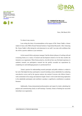 [1]
Institut National de la Recherche Agronomique
Paris, 29th March 2016
To whom it may concern,
I am writing this letter of recommendation at the request of Ms. Emma Taddei, a former
student of mine at the INRA (French National Institute of Agricultural Research). After witnessing
Ms. Emma Taddei’s effort during his work placement in our staff, I can state with confidence that
she will be a positive addition to your institution.
As the research follow and project manager I had the distinct pleasure of working with and
overseeing Emma on a variety of research and development initiatives for the three months she
interned at our organizaton. When Emma joined us, she did not have any first-hand experience in
academic research, nor participative research but she quickly exceeded our expectations by
completing new and challenging projects at a professional level.
Emma’s passion for understanding research principals and public relations is evident in
her work. She helped develop a participative research including various stakeholders by conducting
semi-directive survey and by the rigorous analysis she realized. Everyone who follows Emma’s
work commented on her energy and analytical insight. Emma’s work results had strong implication
to the stakeholder participants and contribute to produce a significative contribution to academic
literature.
Additionally, Emma demonstrated professionalism and respect by timely submitting her
projects and communicating clearly in staff meetings. Currently, Emma is finishing her successful
internship in our organization.
INRA UMR SAD-APT
Bâtiment EGER
Avenue Lucien Brétignières
F- 78 850 Thiverval- Grignon
France
Tèl. : +33 (0)1 30 81 59 63
www.INRA.fr
Dr. HANNACHI Mourad
Research Fellow, Management Science
mhannachi@grignon.inra.fr
 