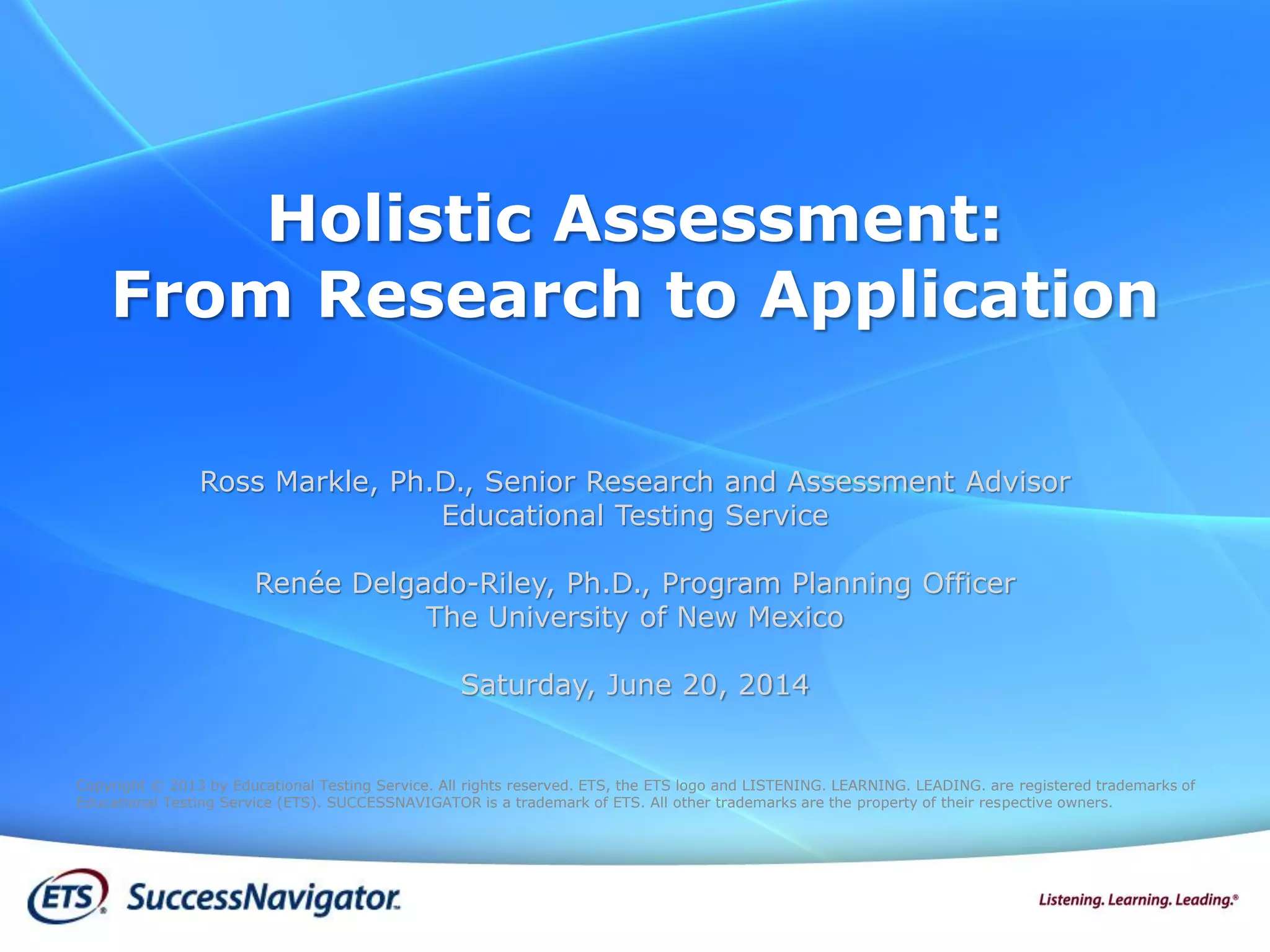 Holistic Assessment:
From Research to Application
Copyright © 2013 by Educational Testing Service. All rights reserved. ETS, the ETS logo and LISTENING. LEARNING. LEADING. are registered trademarks of
Educational Testing Service (ETS). SUCCESSNAVIGATOR is a trademark of ETS. All other trademarks are the property of their respective owners.
Ross Markle, Ph.D., Senior Research and Assessment Advisor
Educational Testing Service
Renée Delgado-Riley, Ph.D., Program Planning Officer
The University of New Mexico
Saturday, June 20, 2014
 