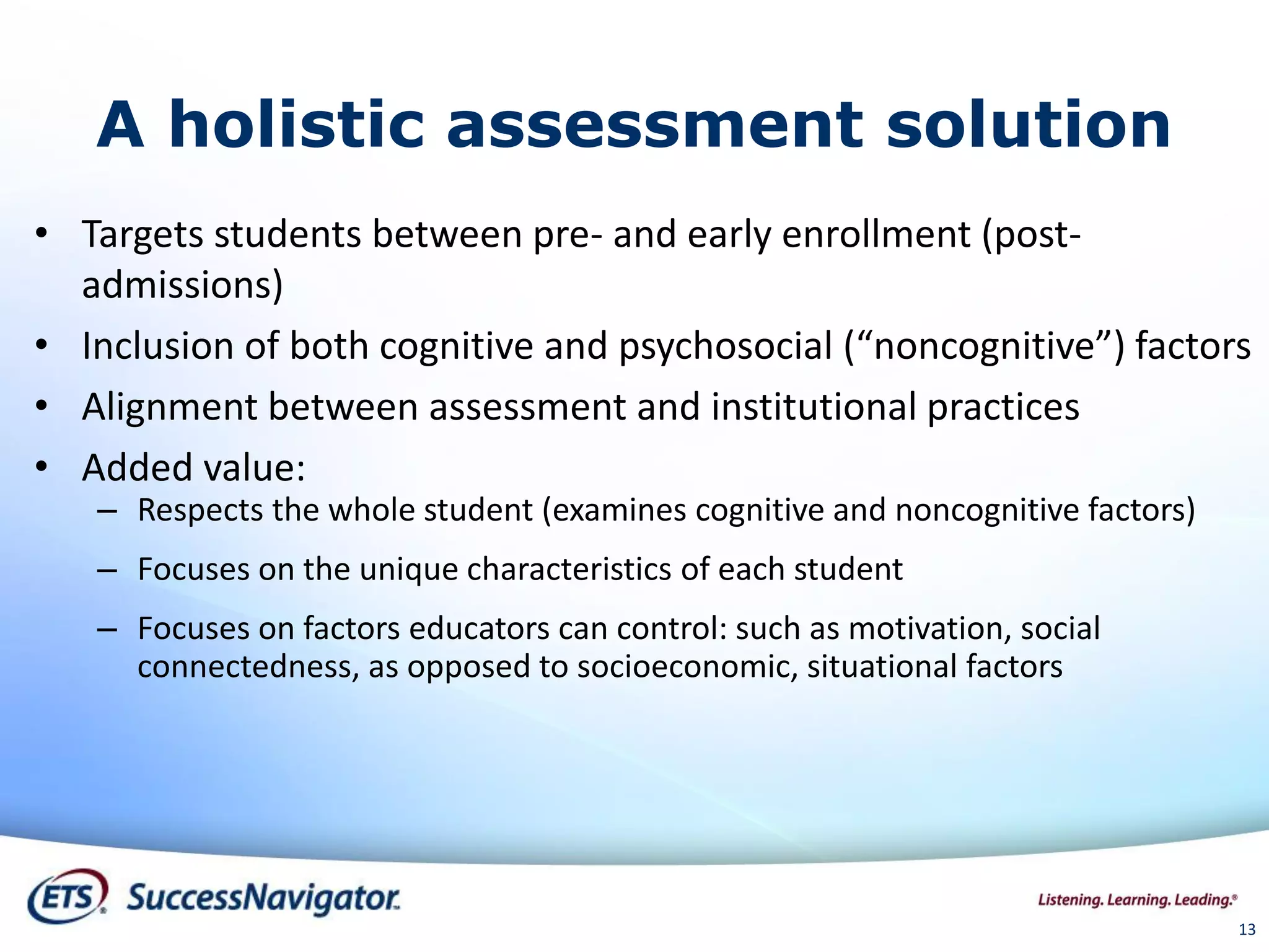 A holistic assessment solution
• Targets students between pre- and early enrollment (post-
admissions)
• Inclusion of both cognitive and psychosocial (“noncognitive”) factors
• Alignment between assessment and institutional practices
• Added value:
– Respects the whole student (examines cognitive and noncognitive factors)
– Focuses on the unique characteristics of each student
– Focuses on factors educators can control: such as motivation, social
connectedness, as opposed to socioeconomic, situational factors
13
 