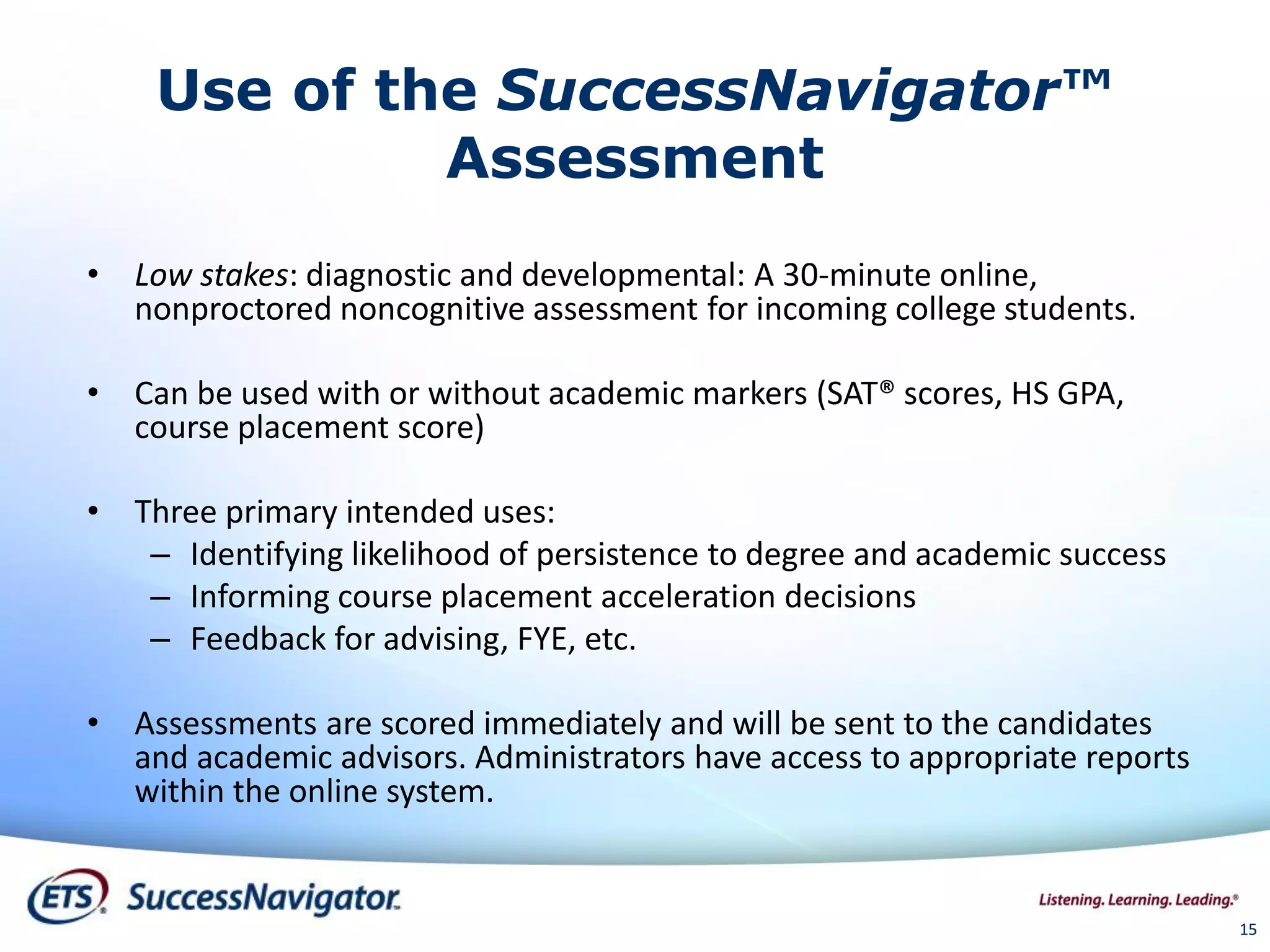Use of the SuccessNavigator™
Assessment
• Low stakes: diagnostic and developmental: A 30-minute online,
nonproctored noncognitive assessment for incoming college students.
• Can be used with or without academic markers (SAT® scores, HS GPA,
course placement score)
• Three primary intended uses:
– Identifying likelihood of persistence to degree and academic success
– Informing course placement acceleration decisions
– Feedback for advising, FYE, etc.
• Assessments are scored immediately and will be sent to the candidates
and academic advisors. Administrators have access to appropriate reports
within the online system.
1515
 