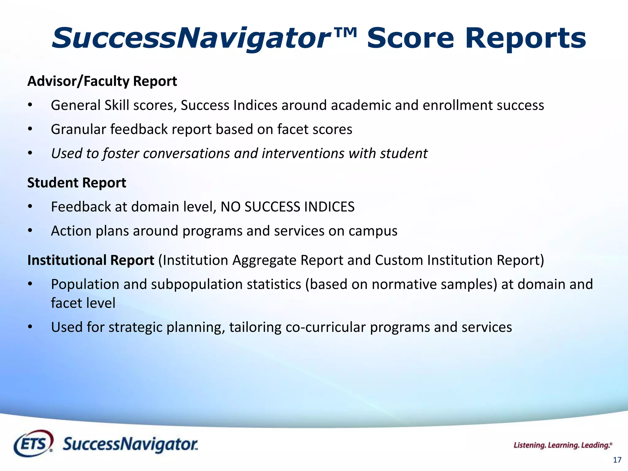 SuccessNavigator™ Score Reports
Advisor/Faculty Report
• General Skill scores, Success Indices around academic and enrollment success
• Granular feedback report based on facet scores
• Used to foster conversations and interventions with student
Student Report
• Feedback at domain level, NO SUCCESS INDICES
• Action plans around programs and services on campus
Institutional Report (Institution Aggregate Report and Custom Institution Report)
• Population and subpopulation statistics (based on normative samples) at domain and
facet level
• Used for strategic planning, tailoring co-curricular programs and services
1717
 