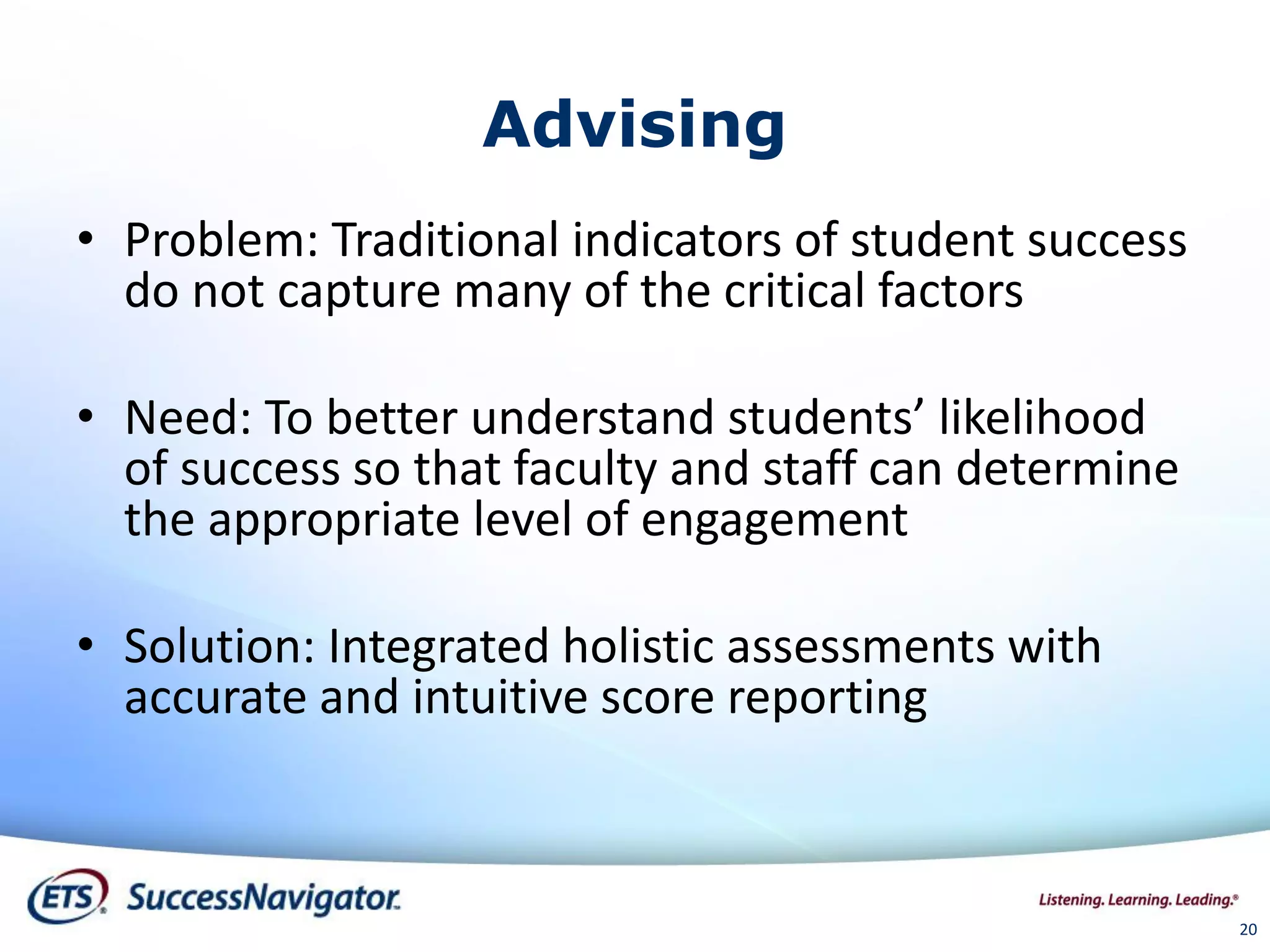 20
Advising
• Problem: Traditional indicators of student success
do not capture many of the critical factors
• Need: To better understand students’ likelihood
of success so that faculty and staff can determine
the appropriate level of engagement
• Solution: Integrated holistic assessments with
accurate and intuitive score reporting
 
