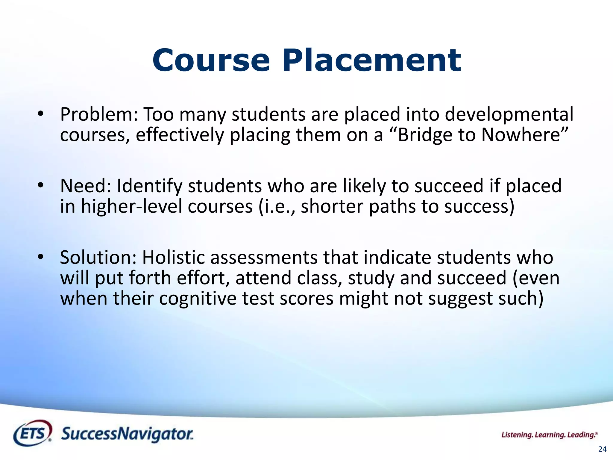24
Course Placement
• Problem: Too many students are placed into developmental
courses, effectively placing them on a “Bridge to Nowhere”
• Need: Identify students who are likely to succeed if placed
in higher-level courses (i.e., shorter paths to success)
• Solution: Holistic assessments that indicate students who
will put forth effort, attend class, study and succeed (even
when their cognitive test scores might not suggest such)
 