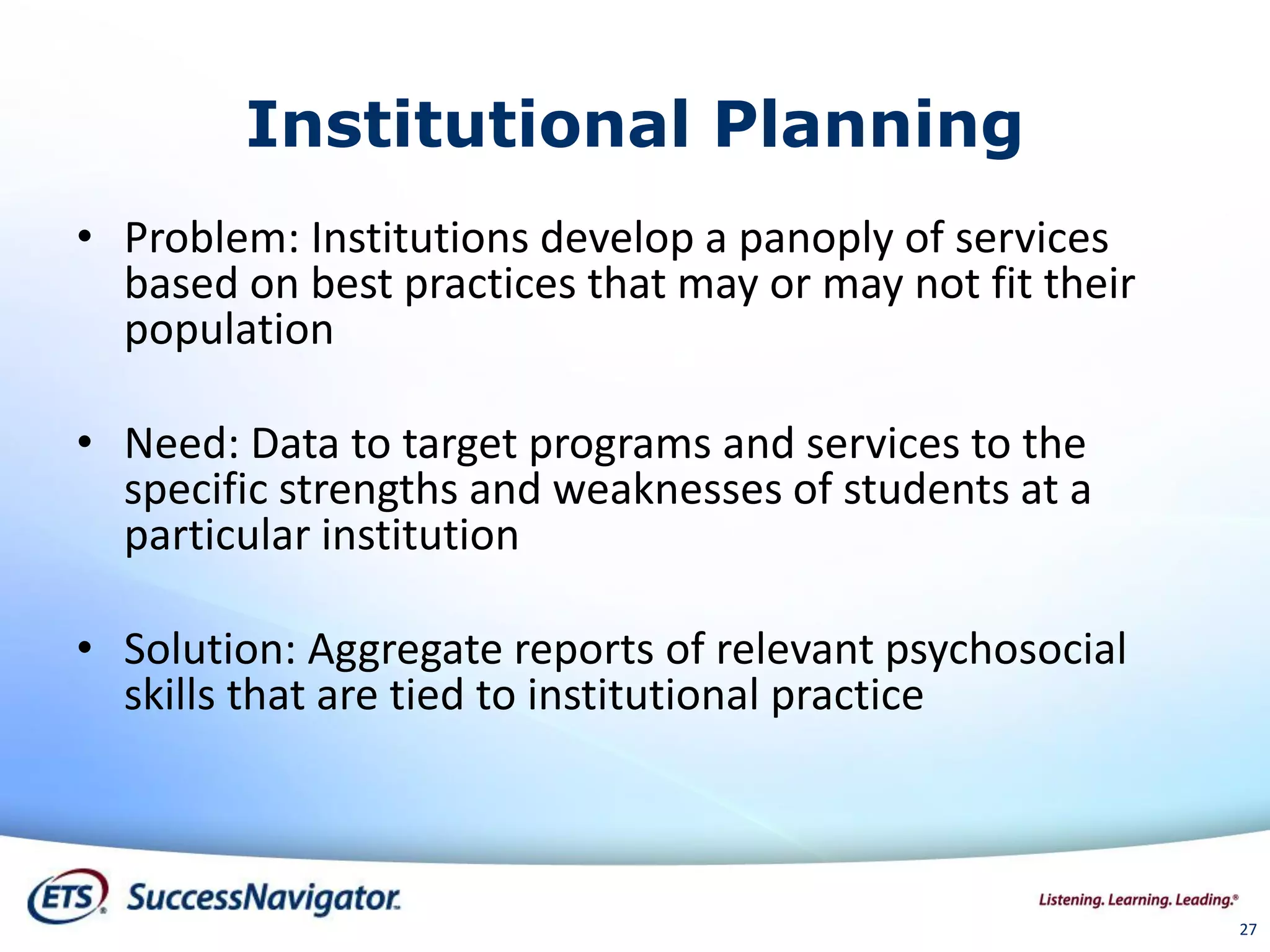 27
Institutional Planning
• Problem: Institutions develop a panoply of services
based on best practices that may or may not fit their
population
• Need: Data to target programs and services to the
specific strengths and weaknesses of students at a
particular institution
• Solution: Aggregate reports of relevant psychosocial
skills that are tied to institutional practice
 