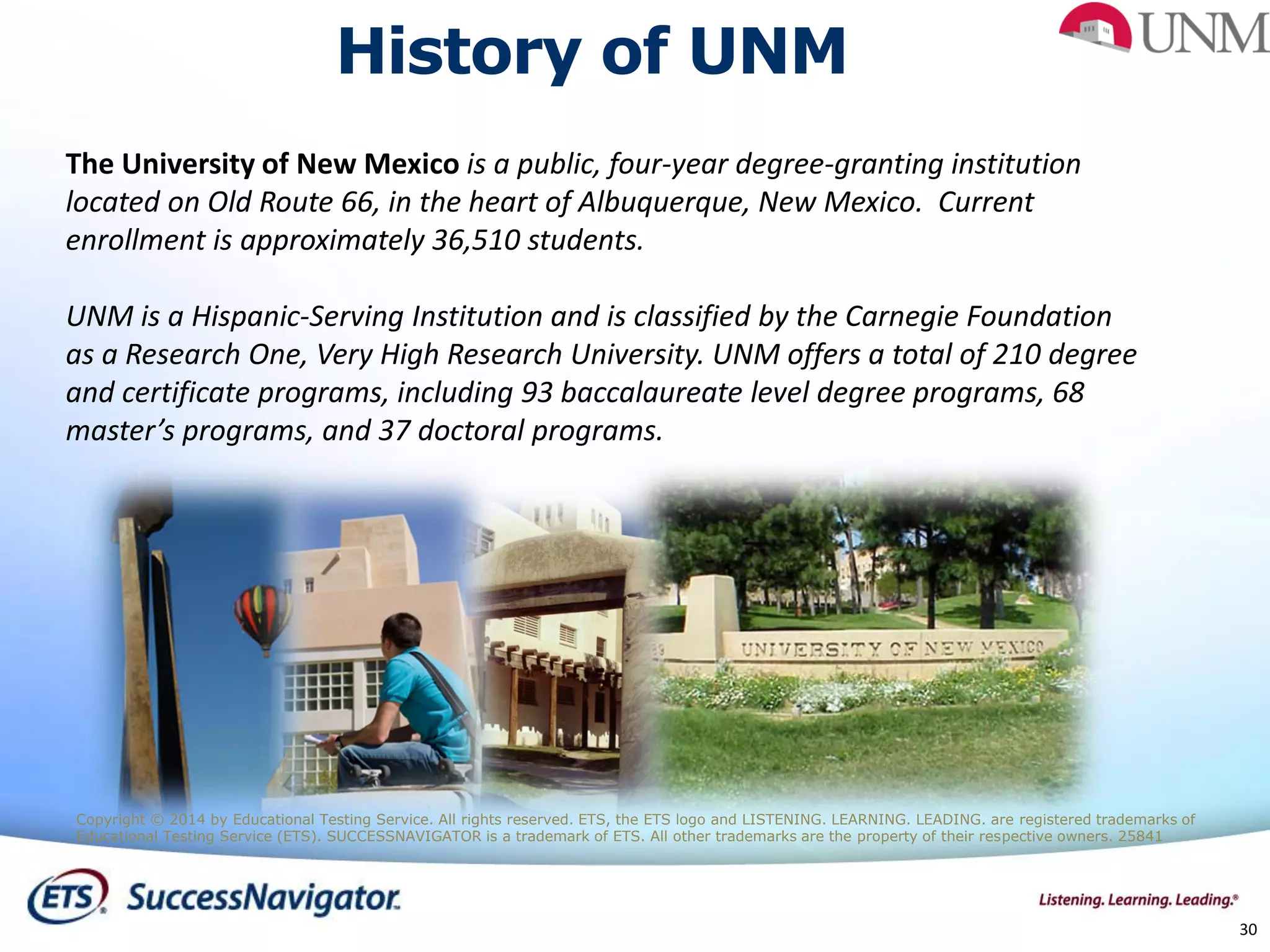 30
The University of New Mexico is a public, four-year degree-granting institution
located on Old Route 66, in the heart of Albuquerque, New Mexico. Current
enrollment is approximately 36,510 students.
UNM is a Hispanic-Serving Institution and is classified by the Carnegie Foundation
as a Research One, Very High Research University. UNM offers a total of 210 degree
and certificate programs, including 93 baccalaureate level degree programs, 68
master’s programs, and 37 doctoral programs.
History of UNM
Copyright © 2014 by Educational Testing Service. All rights reserved. ETS, the ETS logo and LISTENING. LEARNING. LEADING. are registered trademarks of
Educational Testing Service (ETS). SUCCESSNAVIGATOR is a trademark of ETS. All other trademarks are the property of their respective owners. 25841
 