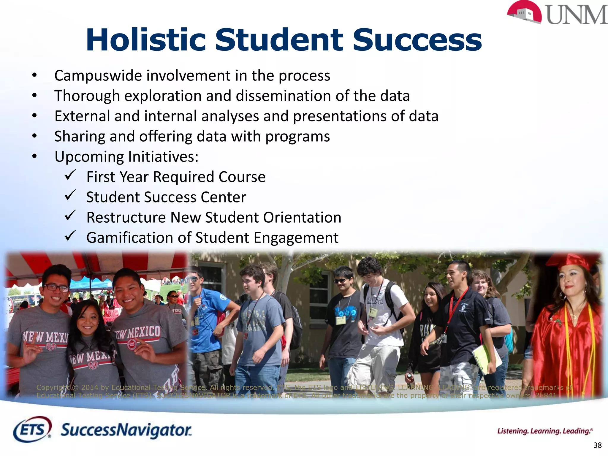 38
• Campuswide involvement in the process
• Thorough exploration and dissemination of the data
• External and internal analyses and presentations of data
• Sharing and offering data with programs
• Upcoming Initiatives:
 First Year Required Course
 Student Success Center
 Restructure New Student Orientation
 Gamification of Student Engagement
Holistic Student Success
Copyright © 2014 by Educational Testing Service. All rights reserved. ETS, the ETS logo and LISTENING. LEARNING. LEADING. are registered trademarks of
Educational Testing Service (ETS). SUCCESSNAVIGATOR is a trademark of ETS. All other trademarks are the property of their respective owners. 25841
 