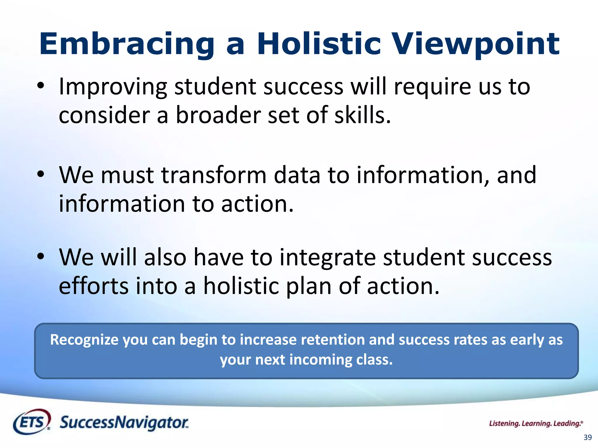 39
Embracing a Holistic Viewpoint
• Improving student success will require us to
consider a broader set of skills.
• We must transform data to information, and
information to action.
• We will also have to integrate student success
efforts into a holistic plan of action.
Recognize you can begin to increase retention and success rates as early as
your next incoming class.
 
