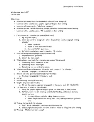 Developed by Shaina Follis
Wednesday, March 30th
Lesson Plan
Objectives:
 Learners will understand the components of a narrative paragraph
 Learners will be able to use a graphic organizer to plan their writing
 Learners will understand a “take home message”
 Learners will feel comfortable using various grammatical structures in their writing
 Learners will be able to address Wh- questions in their writing
1. Components of a narrative paragraph (5 minutes)
a. Pg. 26 (course pack)
b. What is a narrative paragraph? What do you know about paragraph writing
already?
i. About 150 words.
ii. Needs to have a clear main idea.
iii. Answers the Wh- questions.
c. Let’s do the activity on page 26 together (10 minutes)
2. Read and analyse a sample paragraph (15 minutes)
a. Answer the Wh- questions
b. What’s the main idea?
3. What makes a good topic for a narrative paragraph? (5 minutes)
a. Something that is important to you
b. Something that is meaningful
c. Something you can write a lot about.
4. What’s the difference between a title and a topic sentence? (10 minutes)
a. Practice 1 on page 31 in the course pack
5. How do we write good topic sentences? (10 minutes)
a. Practice 2 on page 32 in the course pack
6. BREAK
7. Brainstorming activity (10 minutes)
8. Graphic Organizer (20 minutes)
a. Fill out the graphic organizer on page 29 in the course pack ON YOUR OWN
9. Tell your story to a partner (30 minutes)
a. Using the graphic organizer as your guide, tell your story to your partner.
b. Partners, while you are listening carefully to the story, write down as many
details you hear
i. Use page 30 as a guide for taking down your notes
ii. When they have finished telling their story, ask any questions you may
have
10. Writing the first draft (30 minutes)
a. Don’t worry about every spelling or grammar mistake
b. Use your graphic organizer and your partner’s notes to help guide your writing
11. Wrap-up - What did we learn today?
 