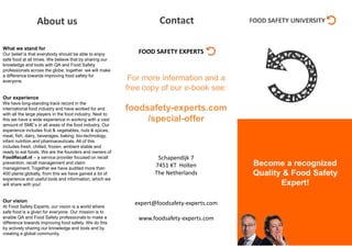 Become a recognized
Quality & Food Safety
Expert!
What we stand for
Our belief is that everybody should be able to enjoy
safe food at all times. We believe that by sharing our
knowledge and tools with QA and Food Safety
professionals across the globe, together we will make
a difference towards improving food safety for
everyone.
Our experience
We have long-standing track record in the
international food industry and have worked for and
with all the large players in the food industry. Next to
this we have a wide experience in working with a vast
amount of SME’s in all areas of the food industry. Our
experience includes fruit & vegetables, nuts & spices,
meat, fish, dairy, beverages, baking, bio-technology,
infant nutrition and pharmaceuticals. All of this
includes fresh, chilled, frozen, ambient stable and
ready to eat foods. We are the founders and owners of
FoodRecall.nl – a service provider focused on recall
prevention, recall management and claim
management. Together we have audited more than
400 plants globally, from this we have gained a lot of
experience and useful tools and information, which we
will share with you!
Our vision
At Food Safety Experts, our vision is a world where
safe food is a given for everyone. Our mission is to
enable QA and Food Safety professionals to make a
difference towards improving food safety. We do this
by actively sharing our knowledge and tools and by
creating a global community.
For more information and a
free copy of our e-book see:
foodsafety-experts.com
/special-offer
Schapendijk 7
7451 KT Holten
The Netherlands
expert@foodsafety-experts.com
www.foodsafety-experts.com
ContactAbout us
 