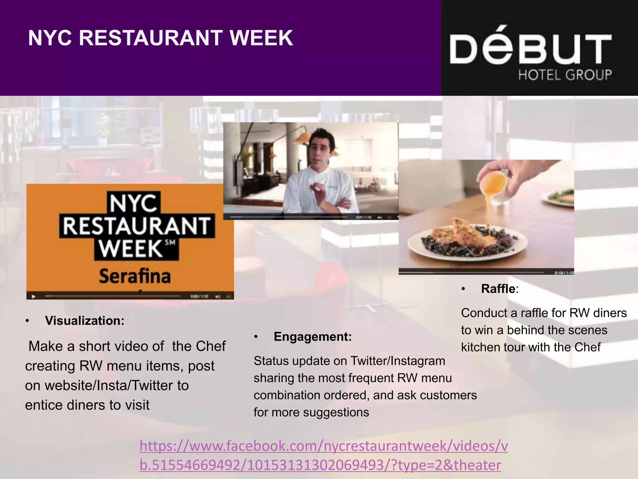 https://www.facebook.com/nycrestaurantweek/videos/v
b.51554669492/10153131302069493/?type=2&theater
NYC RESTAURANT WEEK
• Visualization:
Make a short video of the Chef
creating RW menu items, post
on website/Insta/Twitter to
entice diners to visit
• Engagement:
Status update on Twitter/Instagram
sharing the most frequent RW menu
combination ordered, and ask customers
for more suggestions
• Raffle:
Conduct a raffle for RW diners
to win a behind the scenes
kitchen tour with the Chef
 