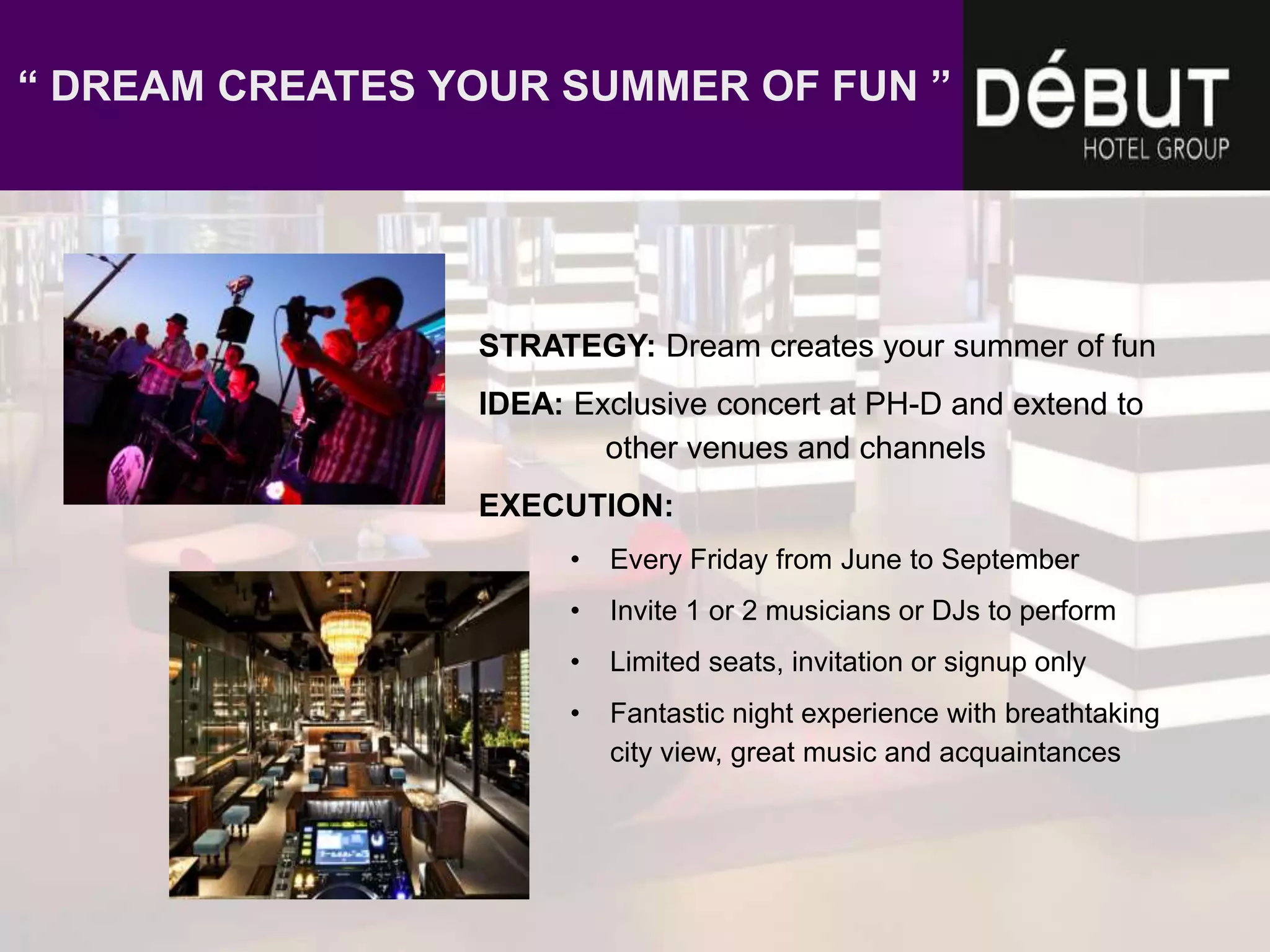 STRATEGY: Dream creates your summer of fun
IDEA: Exclusive concert at PH-D and extend to
other venues and channels
EXECUTION:
• Every Friday from June to September
• Invite 1 or 2 musicians or DJs to perform
• Limited seats, invitation or signup only
• Fantastic night experience with breathtaking
city view, great music and acquaintances
“ DREAM CREATES YOUR SUMMER OF FUN ”
 