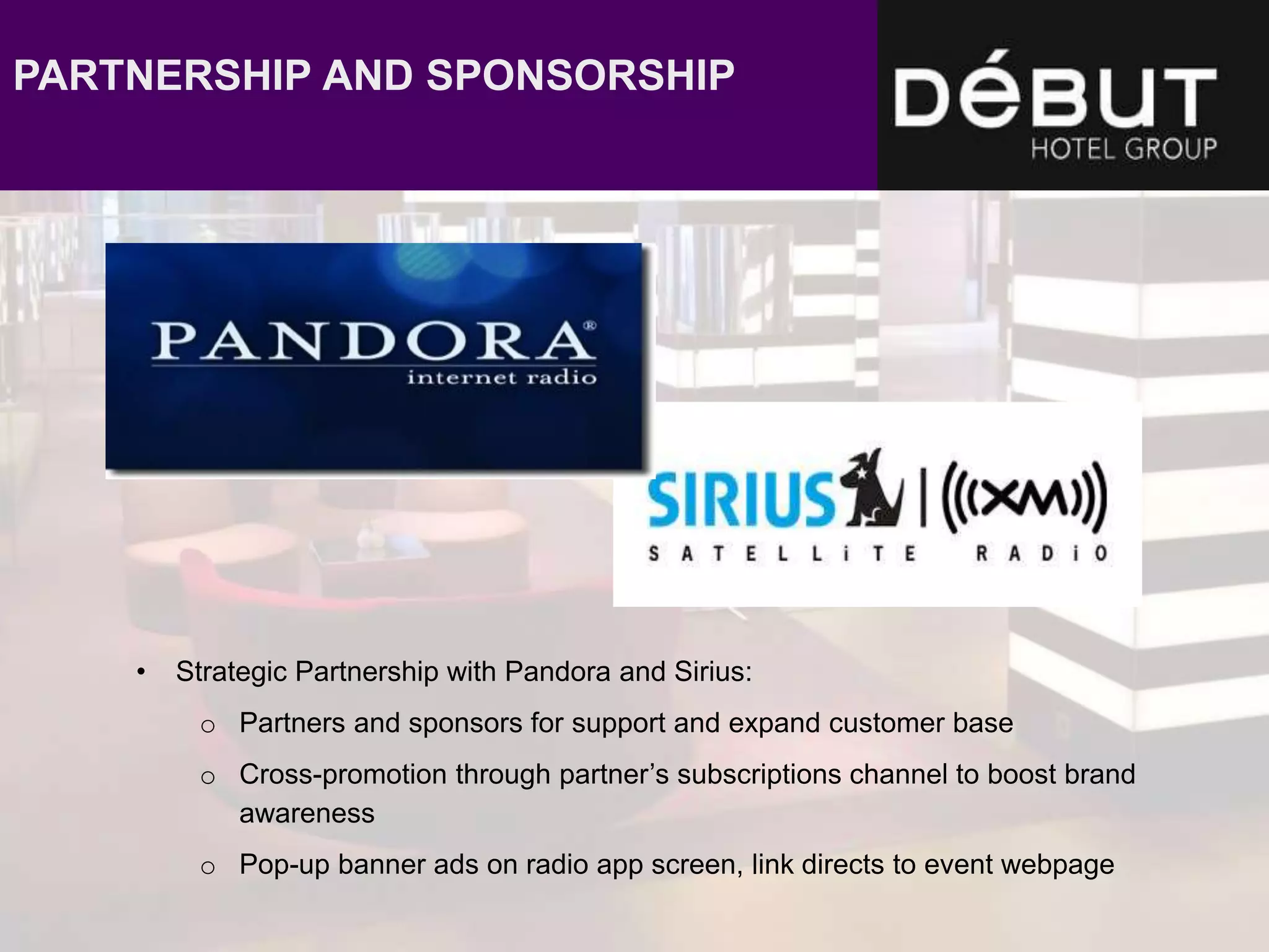 • Strategic Partnership with Pandora and Sirius:
o Partners and sponsors for support and expand customer base
o Cross-promotion through partner’s subscriptions channel to boost brand
awareness
o Pop-up banner ads on radio app screen, link directs to event webpage
PARTNERSHIP AND SPONSORSHIP
 