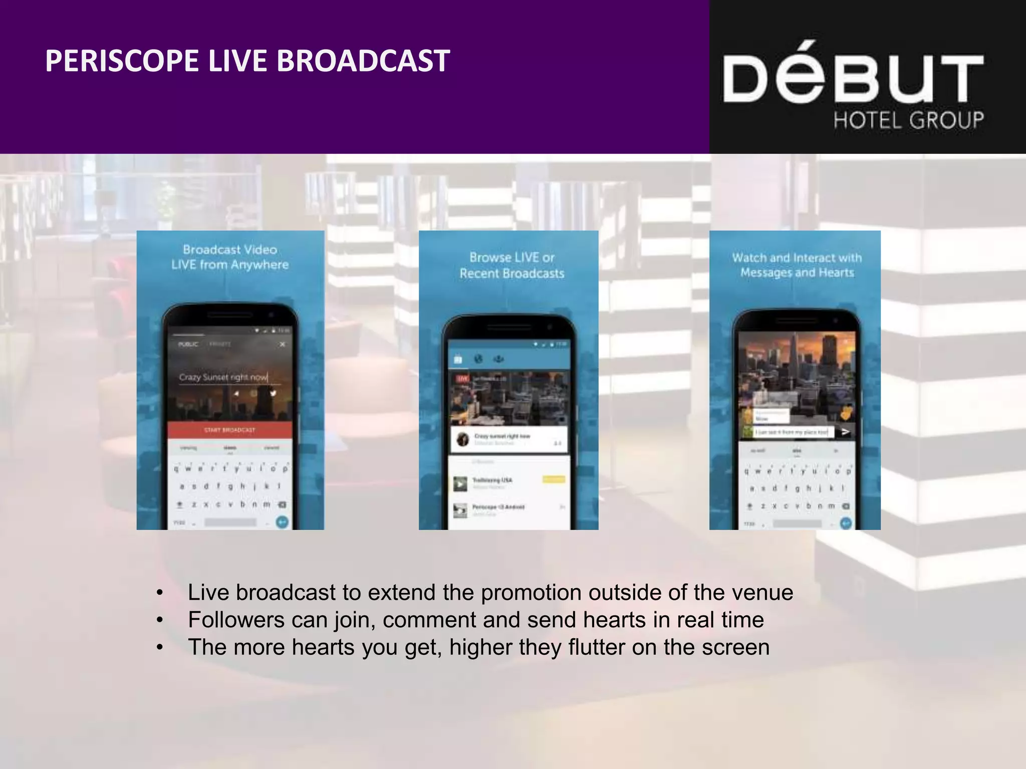 • Live broadcast to extend the promotion outside of the venue
• Followers can join, comment and send hearts in real time
• The more hearts you get, higher they flutter on the screen
PERISCOPE LIVE BROADCAST
 