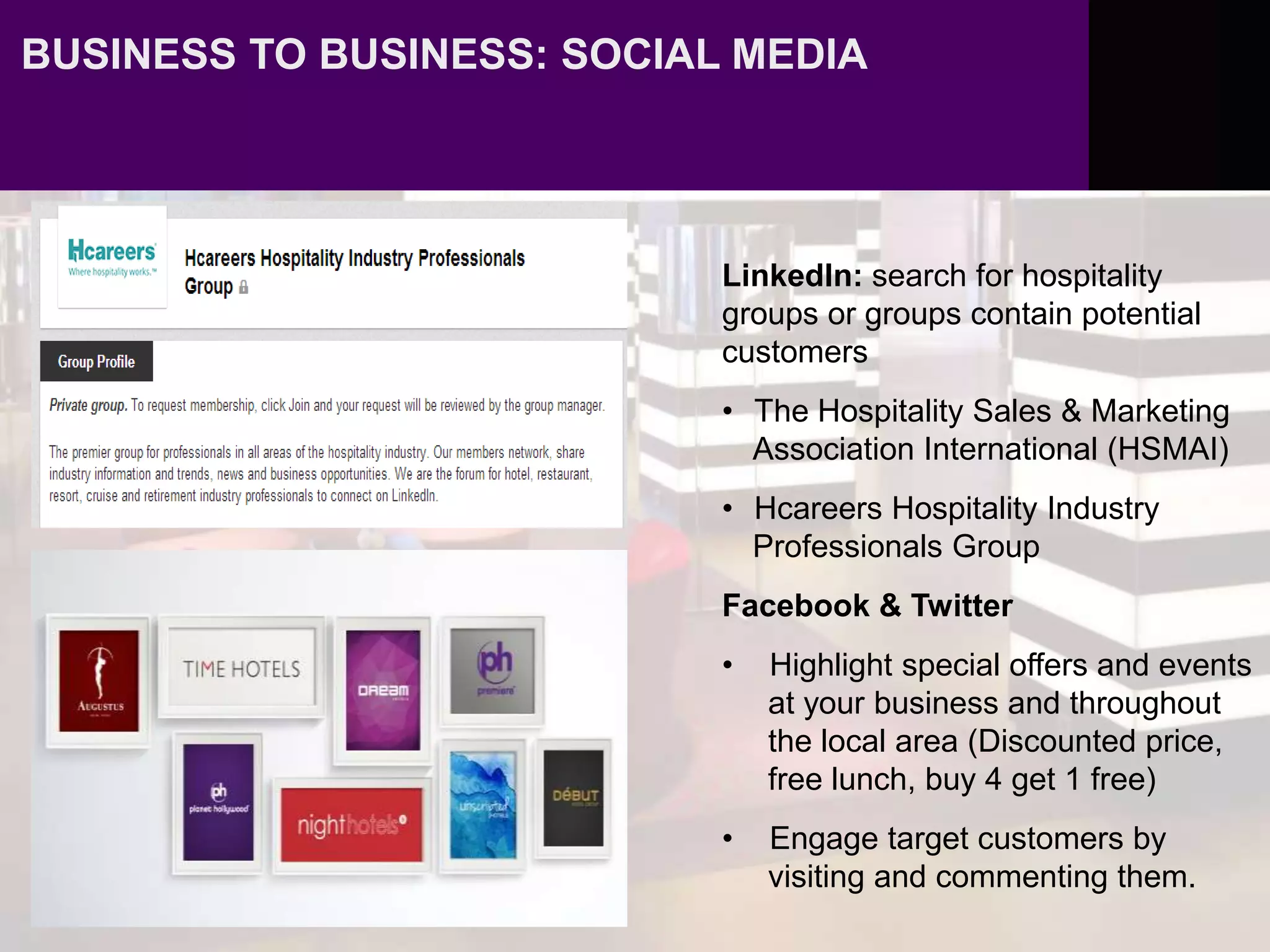 BUSINESS TO BUSINESS: SOCIAL MEDIA
LinkedIn: search for hospitality
groups or groups contain potential
customers
• The Hospitality Sales & Marketing
Association International (HSMAI)
• Hcareers Hospitality Industry
Professionals Group
Facebook & Twitter
• Highlight special offers and events
at your business and throughout
the local area (Discounted price,
free lunch, buy 4 get 1 free)
• Engage target customers by
visiting and commenting them.
 