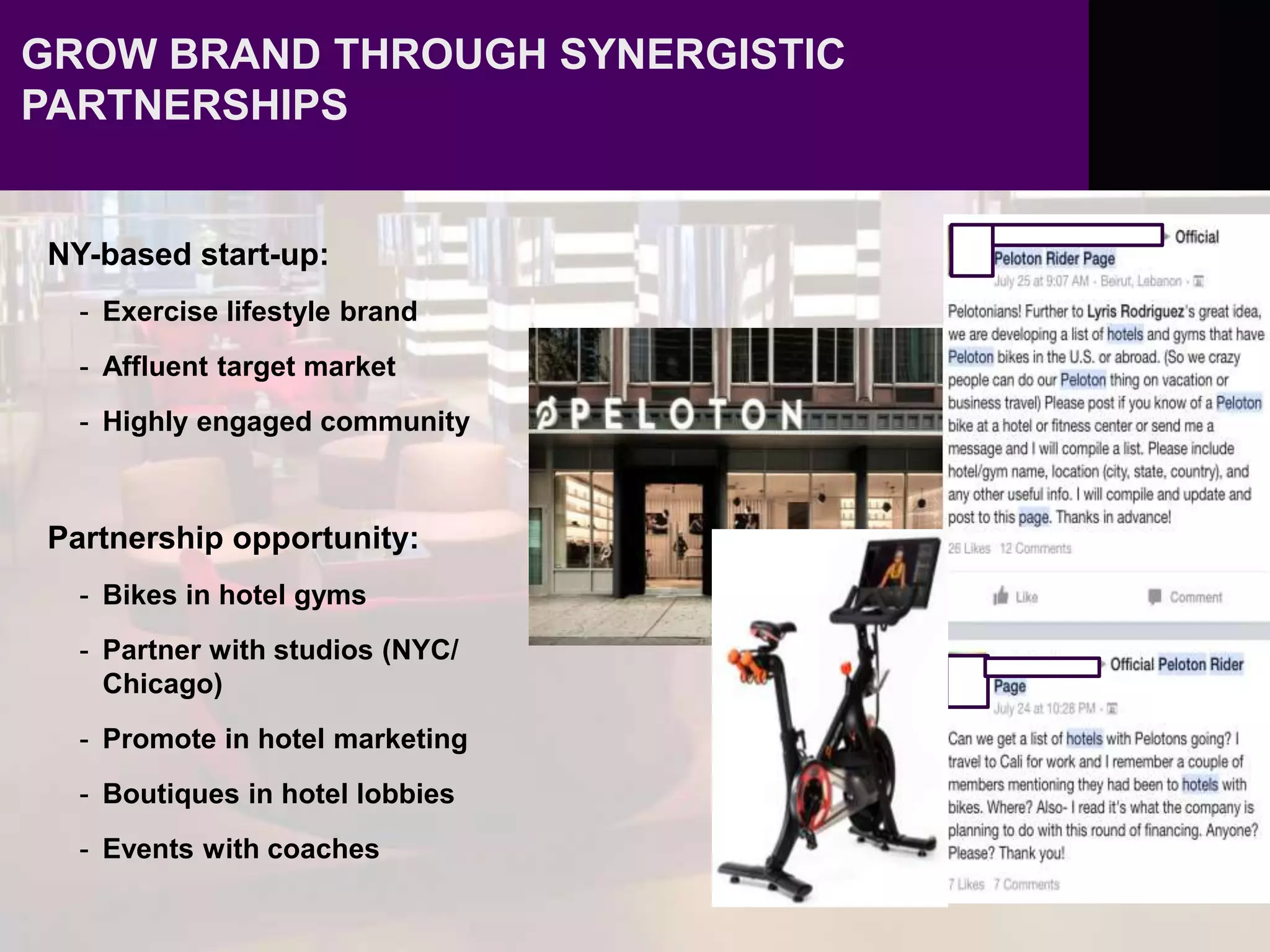 GROW BRAND THROUGH SYNERGISTIC
PARTNERSHIPS
NY-based start-up:
- Exercise lifestyle brand
- Affluent target market
- Highly engaged community
Partnership opportunity:
- Bikes in hotel gyms
- Partner with studios (NYC/
Chicago)
- Promote in hotel marketing
- Boutiques in hotel lobbies
- Events with coaches
 