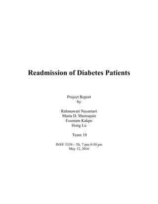 Readmission of Diabetes Patients
Project Report
by
Rahmawati Nusantari
Maria D. Marroquin
Essenam Kakpo
Hong Lu
Team 10
INSY 5339 – Th. 7 pm-9:50 pm
May 12, 2016
 