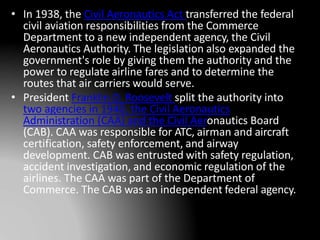• In 1938, the Civil Aeronautics Act transferred the federal
civil aviation responsibilities from the Commerce
Department to a new independent agency, the Civil
Aeronautics Authority. The legislation also expanded the
government's role by giving them the authority and the
power to regulate airline fares and to determine the
routes that air carriers would serve.
• President Franklin D. Roosevelt split the authority into
two agencies in 1940, the Civil Aeronautics
Administration (CAA) and the Civil Aeronautics Board
(CAB). CAA was responsible for ATC, airman and aircraft
certification, safety enforcement, and airway
development. CAB was entrusted with safety regulation,
accident investigation, and economic regulation of the
airlines. The CAA was part of the Department of
Commerce. The CAB was an independent federal agency.
 