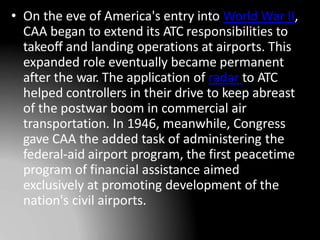 • On the eve of America's entry into World War II,
CAA began to extend its ATC responsibilities to
takeoff and landing operations at airports. This
expanded role eventually became permanent
after the war. The application of radar to ATC
helped controllers in their drive to keep abreast
of the postwar boom in commercial air
transportation. In 1946, meanwhile, Congress
gave CAA the added task of administering the
federal-aid airport program, the first peacetime
program of financial assistance aimed
exclusively at promoting development of the
nation's civil airports.
 