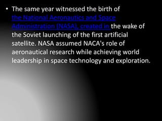 • The same year witnessed the birth of
the National Aeronautics and Space
Administration (NASA), created in the wake of
the Soviet launching of the first artificial
satellite. NASA assumed NACA's role of
aeronautical research while achieving world
leadership in space technology and exploration.
 