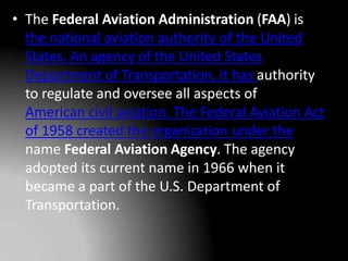 • The Federal Aviation Administration (FAA) is
the national aviation authority of the United
States. An agency of the United States
Department of Transportation, it has authority
to regulate and oversee all aspects of
American civil aviation. The Federal Aviation Act
of 1958 created the organization under the
name Federal Aviation Agency. The agency
adopted its current name in 1966 when it
became a part of the U.S. Department of
Transportation.
 