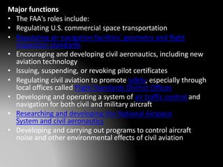 Major functions
• The FAA's roles include:
• Regulating U.S. commercial space transportation
• Regulating air navigation facilities' geometry and flight
inspection standards
• Encouraging and developing civil aeronautics, including new
aviation technology
• Issuing, suspending, or revoking pilot certificates
• Regulating civil aviation to promote safety, especially through
local offices called Flight Standards District Offices
• Developing and operating a system of air traffic control and
navigation for both civil and military aircraft
• Researching and developing the National Airspace
System and civil aeronautics
• Developing and carrying out programs to control aircraft
noise and other environmental effects of civil aviation
 