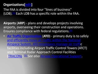 Organizations[edit]
The FAA is divided into four "lines of business"
(LOB).[3] Each LOB has a specific role within the FAA.
Airports (ARP) - plans and develops projects involving
airports, overseeing their construction and operations.
Ensures compliance with federal regulations.[4]
• Air Traffic Organization (ATO) - primary duty is to safely
and efficiently move air traffic within the National
Airspace System. ATO employees manage air traffic
facilities including Airport Traffic Control Towers (ATCT)
and Terminal Radar Approach Control Facilities
(TRACONs).[5] See also Airway Operational Support.
 
