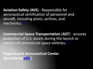 Aviation Safety (AVS) - Responsible for
aeronautical certification of personnel and
aircraft, including pilots, airlines, and
mechanics.[6]
Commercial Space Transportation (AST) - ensures
protection of U.S. assets during the launch or
reentry of commercial space vehicles.[7]
Regions and Aeronautical Center
Operations[edit]
 