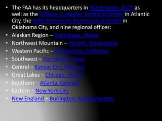 • The FAA has its headquarters in Washington, D.C[8] as
well as the William J. Hughes Technical Center in Atlantic
City, the Mike Monroney Aeronautical Center in
Oklahoma City, and nine regional offices:
• Alaskan Region – Anchorage, Alaska
• Northwest Mountain – Renton, Washington
• Western Pacific – Hawthorne, California
• Southwest – Fort Worth, Texas
• Central – Kansas City, Missouri
• Great Lakes – Chicago, Illinois
• Southern – Atlanta, Georgia
• Eastern – New York City
• New England – Burlington, Massachusetts
 