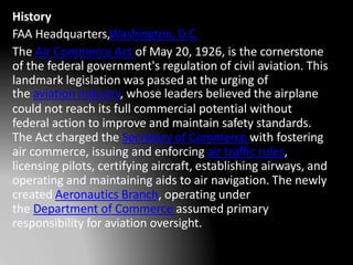 History
FAA Headquarters,Washington, D.C.
The Air Commerce Act of May 20, 1926, is the cornerstone
of the federal government's regulation of civil aviation. This
landmark legislation was passed at the urging of
the aviation industry, whose leaders believed the airplane
could not reach its full commercial potential without
federal action to improve and maintain safety standards.
The Act charged the Secretary of Commerce with fostering
air commerce, issuing and enforcing air traffic rules,
licensing pilots, certifying aircraft, establishing airways, and
operating and maintaining aids to air navigation. The newly
created Aeronautics Branch, operating under
the Department of Commerce assumed primary
responsibility for aviation oversight.
 