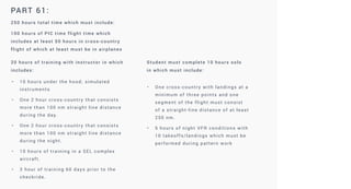PART 61:
250 hours total time which must include:
100 hours of PIC time flight time which
includes at least 50 hours in cross-country
flight of which at least must be in airplanes
20 hours of training with instructor in which
includes:
Student must complete 10 hours solo
in which must include:
• 10 hours under the hood; simulated
instruments
• One 2 hour cross-country that consists
more than 100 nm straight line distance
during the day.
• One 2 hour cross-country that consists
more than 100 nm straight line distance
during the night.
• 10 hours of training in a SEL complex
aircraft.
• 3 hour of training 60 days prior to the
checkride.
• One cross-country with landings at a
minimum of three points and one
segment of the flight must consist
of a straight-line distance of at least
250 nm.
• 5 hours of night VFR conditions with
10 takeoffs/landings which must be
performed during pattern work
 