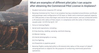 • Student Instruction (requires CFI rating)
• Nonstop Commercial Air Tours in an airplane having a standard airworthiness certificate
and passenger-seat configuration of 30 seats or fewer and a maximum payload capacity
of 7,500 pounds or less that begin and end at the same airport, and are conducted within
a 25-statute mile radius of that airport, in compliance with the Letter of Authorization
issued under 14 CFR Part § 91.147
• Ferry or training flights
• Aerial work operations, including -
(i) Crop dusting, seeding, spraying, and bird chasing;
(ii) Banner towing;
(iii) Aerial photography or survey;
(iv) Fire fighting;
(vi) Powerline or pipeline patrol
• Nonstop flights conducted within a 25-statute-mile radius of the airport of takeoff
carrying persons or objects for the purpose of conducting intentional parachute
operations.
What are examples of different pilot jobs I can acquire
after obtaining the Commercial Pilot License in Airplanes?
 