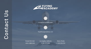 Contact
Us
FLYINGACADEMY.COM
fly@flyingacademy.com
+1 305 255 8753
Miami, Florida
Los Angeles, California
Europe (Hot Line)
+1 951 272 3942
+420 2 2888 2444
 