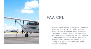 FAA CPL
A re y o u d e t e r m i n e d t o t u r n y o u r p a s s i o n
o f f l y i n g i n t o a c a re e r ? S t a r t m a k i n g
m o n e y f l y i n g a i r p l a n e s b y g e t t i n g y o u r
C o m m e rc i a l P i l o t L i c e n s e i n a i r p l a n e s
w i t h F l y i n g A c a d e m y ! O u r C P L ( A ) c o u r s e
i s d e s i g n e d f o r f u t u re c a re e r p i l o t s t o
a c q u i r e t h e C o m m e r c i a l P i l o t C P L ( A )
r a t i n g i n a q u i c k , e f fi c i e n t , a n d c o s t -
e f fe c t i v e m a n n e r.
 
