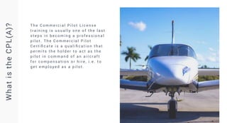 T h e C o m m e rc i a l P i l o t L i c e n s e
t r a i n i n g i s u s u a l l y o n e o f t h e l a s t
s t e p s i n b e c o m i n g a p ro fe s s i o n a l
p i l o t . T h e C o m m e rc i a l P i l o t
C e r t i fi c a t e i s a q u a l i fi c a t i o n t h a t
p e r m i t s t h e h o l d e r t o a c t a s t h e
p i l o t i n c o m m a n d o f a n a i rc r a f t
f o r c o m p e n s a t i o n o r h i re , i . e . t o
g e t e m p l o y e d a s a p i l o t .
What
is
the
CPL(A)?
 