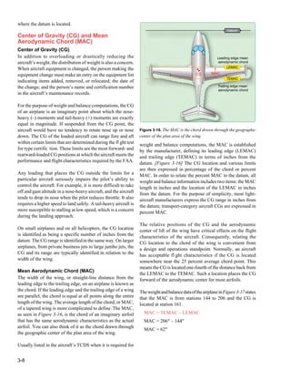 3-8
Figure 3-16. The MAC is the chord drawn through the geographic
center of the plan area of the wing.
CG MAC
Trailing edge mean
aerodynamic chord
Leading edge mean
aerodynamic chord
TEMAC
LEMAC
Datum
where the datum is located.
Center of Gravity (CG) and Mean
Aerodynamic Chord (MAC)
Center of Gravity (CG)
In addition to overloading or drastically reducing the
aircraft’s weight, the distribution of weight is also a concern.
When aircraft equipment is changed, the person making the
equipment change must make an entry on the equipment list
indicating items added, removed, or relocated; the date of
the change; and the person’s name and certification number
in the aircraft’s maintenance records.
For the purpose of weight and balance computations, the CG
of an airplane is an imaginary point about which the nose-
heavy (–) moments and tail-heavy (+) moments are exactly
equal in magnitude. If suspended from the CG point, the
aircraft would have no tendency to rotate nose up or nose
down. The CG of the loaded aircraft can range fore and aft
within certain limits that are determined during the fl ght test
for type certific tion. These limits are the most forward- and
rearward-loaded CG positions at which the aircraft meets the
performance and flight characteristics required by the FAA.
Any loading that places the CG outside the limits for a
particular aircraft seriously impairs the pilot’s ability to
control the aircraft. For example, it is more difficult to take
off and gain altitude in a nose-heavy aircraft, and the aircraft
tends to drop its nose when the pilot reduces throttle. It also
requires a higher speed to land safely. A tail-heavy aircraft is
more susceptible to stalling at low speed, which is a concern
during the landing approach.
On small airplanes and on all helicopters, the CG location
is identified as being a specific number of inches from the
datum. The CG range is identifiedin the same way. On larger
airplanes, from private business jets to large jumbo jets, the
CG and its range are typically identified in relation to the
width of the wing.
Mean Aerodynamic Chord (MAC)
The width of the wing, or straight-line distance from the
leading edge to the trailing edge, on an airplane is known as
the chord. If the leading edge and the trailing edge of a wing
are parallel, the chord is equal at all points along the entire
length of the wing. The average length of the chord, or MAC,
of a tapered wing is more complicated to define. The MAC,
as seen in Figure 3-16, is the chord of an imaginary airfoil
that has the same aerodynamic characteristics as the actual
airfoil. You can also think of it as the chord drawn through
the geographic center of the plan area of the wing.
Usually listed in the aircraft’s TCDS when it is required for
weight and balance computations, the MAC is established
by the manufacturer, defining its leading edge (LEMAC)
and trailing edge (TEMAC) in terms of inches from the
datum. [Figure 3-16] The CG location and various limits
are then expressed in percentage of the chord or percent
MAC. In order to relate the percent MAC to the datum, all
weight and balance information includes two items: the MAC
length in inches and the location of the LEMAC in inches
from the datum. For the purpose of simplicity, most light-
aircraft manufacturers express the CG range in inches from
the datum; transport-category aircraft CGs are expressed in
percent MAC.
The relative positions of the CG and the aerodynamic
center of lift of the wing have critical effects on the flight
characteristics of the aircraft. Consequently, relating the
CG location to the chord of the wing is convenient from
a design and operations standpoint. Normally, an aircraft
has acceptable fl ght characteristics if the CG is located
somewhere near the 25 percent average chord point. This
means the CG is located one-fourth of the distance back from
the LEMAC to the TEMAC. Such a location places the CG
forward of the aerodynamic center for most airfoils.
TheweightandbalancedataoftheairplaneinFigure3-17states
that the MAC is from stations 144 to 206 and the CG is
located at station 161.
MAC = TEMAC – LEMAC
MAC = 206" – 144"
MAC = 62"
 