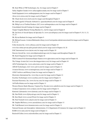 Mr. Kent White of TM Technologies, Inc. for image used in Chapter 5
       	   Safety Supplies Canada (www.safetysuppliescanada.com) for image used in Chapter 5
       	   Smith Equipment (www.smithequipment.com) for images used in Chapter 5
       	   Alcoa (www.alcoa.com) for images used in Chapter 7
       	   Mr. Chuck Scott (www.itwif.com) for images used throughout Chapter 8
       	   Mr. John Lagerlof of Paasche Airbrush Co. (paascheairbrush.com) for image used in Chapter 8
       	   Mr. Philip Love of Turbine Products, LLC (www.turbineproducts.com) for image used in Chapter 8
       	   Consolidated Aircraft Coatings for image used in Chapter 8
       	   Tianjin Yonglida Material Testing Machine Co., Ltd for image used in Chapter 8
       	   Mr. Jim Irwin of Aircraft Spruce & Specialty Co. (www.aircraftspruce.com) for images used in Chapters 9, 10, 11, 13,
           14, 15
       	   Mr. Kevan Hashemi for image used in Chapter 9
       	   Mr. Michael Leasure, Aviation Multimedia Library (www2.tech.purdue.edu/at/courses/aeml) for images used in Chapters
           9, 13, 14
       	   Cobra Systems Inc. (www.cobrasys.com) for image used in Chapter 10
       	   www.free-online-private-pilot-ground-school.com for image used in Chapters 10, 16
       	   DAC International (www.dacint.com) for image used in Chapter 10
       	   Dawson Aircraft Inc. (www.aircraftpartsandsalvage.com) for images used throughout Chapter 10
       	   Mr. Kent Clingaman for image used in Chapter 10
       	   TGH Aviation-FAA Instrument Repair Station (www.tghaviation.com) for image used in Chapter 10
       	   The Vintage Aviator Ltd. (www.thevintageaviator.co.nz) for image used in Chapter 10
       	   ACK Technologies Inc. (www.ackavionics.com) for image used in Chapter 11
       	   ADS-B Technologies, LLC (www.ads-b.com) for images used in Chapter 11
       	   Aviation Glossary (www.aviationglossary.com) for image used in Chapter 11
       	   AT&T Archives and History Center for image used in Chapter 11
       	   Electronics International Inc. (www.buy-ei.com) for image used in Chapter 11
       	   Excelitas Technologies (www.excelitas.com) for image used in Chapter 11
       	   Freestate Electronics, Inc. (www.fse-inc.com) for image used in Chapter 11
       	   AirTrafficAtlanta.com for image used in Chapter 11
       	   Western Historic Radio Museum, Virginia City, Nevada (www.radioblvd.com) for image used in Chapter 11
       	   Avidyne Corporation (www.avidyne.com) for image used in Chapter 11
       	   Kintronic Laboratories (www.kintronic.com) for image used in Chapter 11
       	   Mr. Dan Wolfe (www.flyboysalvage.com) for image used in Chapter 11
       	   Mr. Ken Shuck (www.cessna150.net) for image used in Chapter 11
       	   Mr. Paul Tocknell (www.askacfi.com) for image used in Chapter 11
       	   Mr. Stephen McGreevy (www.auroralchorus.com) for image used in Chapter 11
       	   Mr. Todd Bennett (www.bennettavionics.com) for image used in Chapter 11
       	   National Oceanic and Atmospheric Administration, U.S. Department of Commerce for image used in Chapter 11
       	   RAMI (www.rami.com) for image used in Chapter 11
       	   Rockwell Collins (www.rockwellcollins.com) for image used in Chapter 11


viii
 